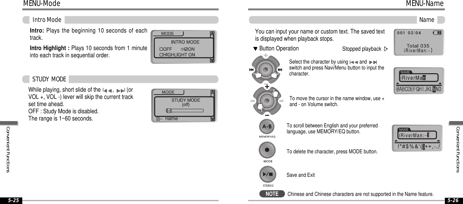 5-265-25MENU-ModeIntroModeIntro: Plays the beginning 10 seconds of eachtrack.Intro Highlight : Plays 10 seconds from 1 minuteinto each track in sequential order.While playing, short slide of theI,I(orVOL +, VOL -) lever will skip the current trackset time ahead.OFF : Study Mode is disabled.The range is 1~60 seconds.STUDY MODEYou can input your name or custom text. The saved textis displayed when playback stops.Select the character by using andswitch and press Navi/Menu button to input thecharacter.To delete the character, press MODE button.To scroll between English and your preferredlanguage, use MEMORY/EQ button.To move the cursor in the name window, use +and - on Volume switch.Save and ExitNameStopped playbackButton OperationMENU-NameNOTEChinese and Chinese characters are not supported in the Name feature.ConvenientFunctionsConvenientFunctions