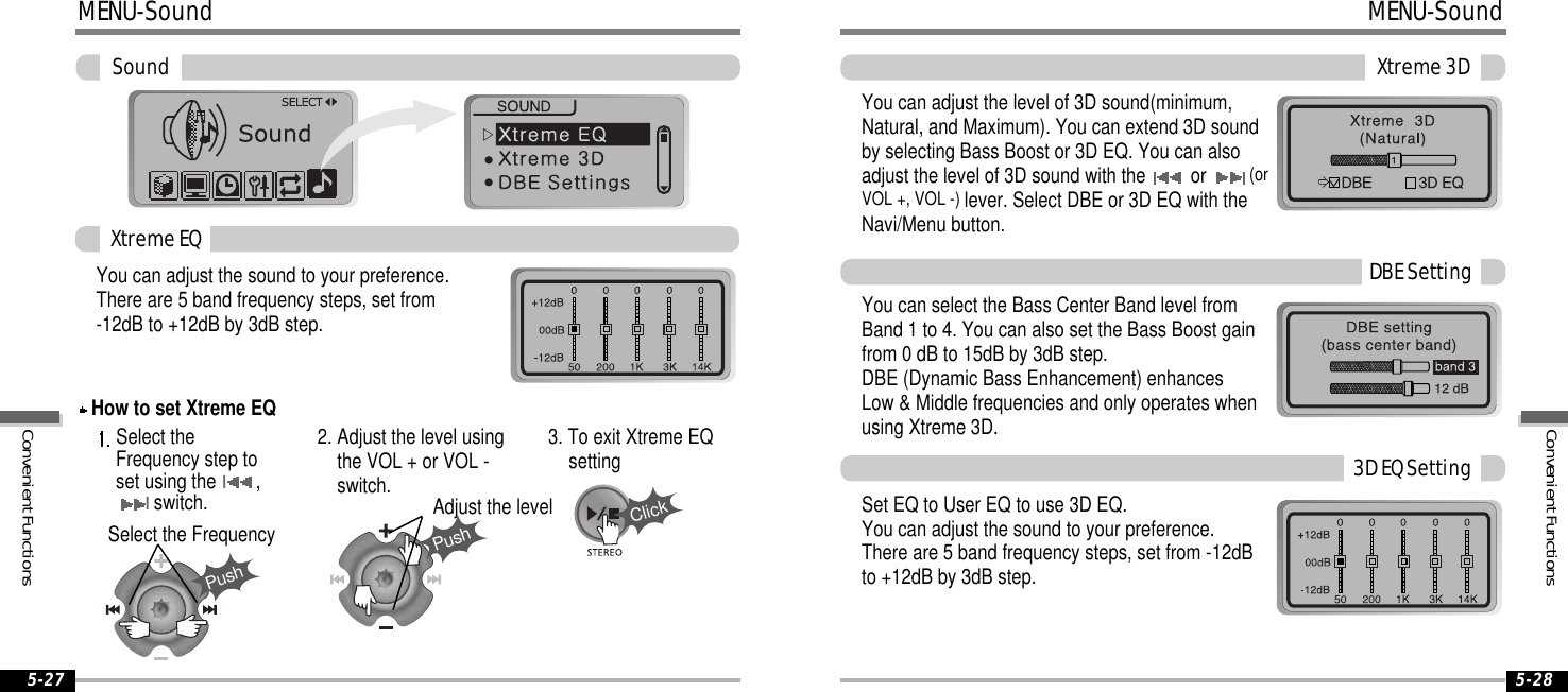 5-27 5-28MENU-SoundPushPushClickSoundYou can adjust the sound to your preference.There are 5 band frequency steps, set from-12dB to +12dB by 3dB step.Select theFrequency step toset using theI,Iswitch.2. Adjust the level usingthe VOL + or VOL -switch.3. To exit Xtreme EQsettingSelect the FrequencyAdjust the levelXtremeEQHow to set Xtreme EQMENU-SoundXtreme3DYou can adjust the level of 3D sound(minimum,Natural, and Maximum). You can extend 3D soundby selecting Bass Boost or 3D EQ. You can alsoadjust the level of 3D sound with the or (orVOL +, VOL -) lever. Select DBE or 3D EQ with theNavi/Menu button.You can select the Bass Center Band level fromBand 1 to 4. You can also set the Bass Boost gainfrom 0 dB to 15dB by 3dB step.DBE (Dynamic Bass Enhancement) enhancesLow &amp; Middle frequencies and only operates whenusing Xtreme 3D.SetEQtoUserEQtouse3DEQ.You can adjust the sound to your preference.There are 5 band frequency steps, set from -12dBto +12dB by 3dB step.DBESetting3DEQSettingConvenientFunctionsConvenientFunctions