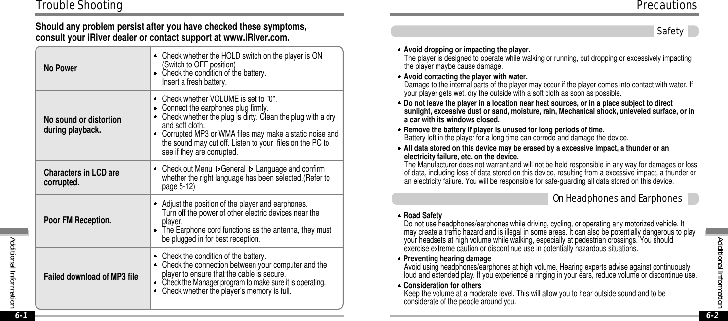 Road SafetyDo not use headphones/earphones while driving, cycling, or operating any motorized vehicle. Itmay create a traffic hazard and is illegal in some areas. It can also be potentially dangerous to playyour headsets at high volume while walking, especially at pedestrian crossings. You shouldexercise extreme caution or discontinue use in potentially hazardous situations.Preventing hearing damageAvoid using headphones/earphones at high volume. Hearing experts advise against continuouslyloud and extended play. If you experience a ringing in your ears, reduce volume or discontinue use.Consideration for othersKeep the volume at a moderate level. This will allow you to hear outside sound and to beconsiderate of the people around you.OnHeadphonesandEarphonesSafetyShould any problem persist after you have checked these symptoms,consult your iRiver dealer or contact support at www.iRiver.com.AdditionalInformationPrecautions6-2TroubleShootingAdditionalInformation6-1No PowerNo sound or distortionduring playback.Characters in LCD arecorrupted.Poor FM Reception.Failed download of MP3 fileCheck whether the HOLD switch on the player is ON(Switch to OFF position)Check the condition of the battery.Insert a fresh battery.Check whether VOLUME is set to &quot;0&quot;.Connect the earphones plug firmly.Check whether the plug is dirty. Clean the plug with a dryand soft cloth.Corrupted MP3 or WMA files may make a static noise andthe sound may cut off. Listen to your files on the PC tosee if they are corrupted.Check out Menu General Language and confirmwhether the right language has been selected.(Refer topage 5-12)Adjust the position of the player and earphones.Turn off the power of other electric devices near theplayer.The Earphone cord functions as the antenna, they mustbe plugged in for best reception.Check the condition of the battery.Check the connection between your computer and theplayer to ensure that the cable is secure.Check the Manager program to make sure it is operating.Check whether the player’s memory is full.Avoid dropping or impacting the player.The player is designed to operate while walking or running, but dropping or excessively impactingthe player maybe cause damage.Avoid contacting the player with water.Damage to the internal parts of the player may occur if the player comes into contact with water. Ifyour player gets wet, dry the outside with a soft cloth as soon as possible.Do not leave the player in a location near heat sources, or in a place subject to directsunlight, excessive dust or sand, moisture, rain, Mechanical shock, unleveled surface, or ina car with its windows closed.Remove the battery if player is unused for long periods of time.Battery left in the player for a long time can corrode and damage the device.All data stored on this device may be erased by a excessive impact, a thunder or anelectricity failure, etc. on the device.The Manufacturer does not warrant and will not be held responsible in any way for damages or lossof data, including loss of data stored on this device, resulting from a excessive impact, a thunder oran electricity failure. You will be responsible for safe-guarding all data stored on this device.