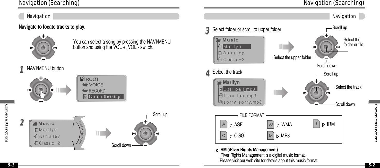 ASF WMAOGG MP3ConvenientFunctionsNavigation(Searching)Navigation5-2Navigation(Searching)ConvenientFunctionsNavigation5-1Navigate to locate tracks to play.YoucanselectasongbypressingtheNAVI/MENUbuttonandusingtheVOL+,VOL-switch.NAVI/MENU button1122Select the track44Select folder or scroll to upper folder33FILE FORMATIRM (iRiver Rights Management)iRiver Rights Management is a digital music format.Please visit our web site for details about this music format.IRMScroll upScroll downSelect the upper folderScroll upSelect thefolder or fileScroll downScroll upScroll downSelect the track