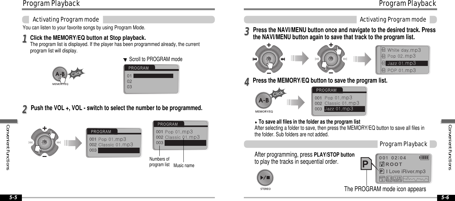 ProgramPlaybackActivatingProgrammode5-6ProgramPlaybackActivatingProgrammode5-5You can listen to your favorite songs by using Program Mode.Click the MEMORY/EQ button at Stop playback.The program list is displayed. If the player has been programmed already, the currentprogram list will display.1122To save all files in the folder as the program listAfter selecting a folder to save, then press the MEMORY/EQ button to save all files inthe folder. Sub folders are not added.3344After programming, press PLAY/STOP buttonto play the tracks in sequential order.ProgramPlaybackScroll to PROGRAM modeMusic nameClickNumbers ofprogram listClickThe PROGRAM mode icon appearsPush the VOL +, VOL - switch to select the number to be programmed.Press the NAVI/MENU button once and navigate to the desired track. Pressthe NAVI/MENU button again to save that track to the program list.Press the MEMORY/EQ button to save the program list.ConvenientFunctionsConvenientFunctions