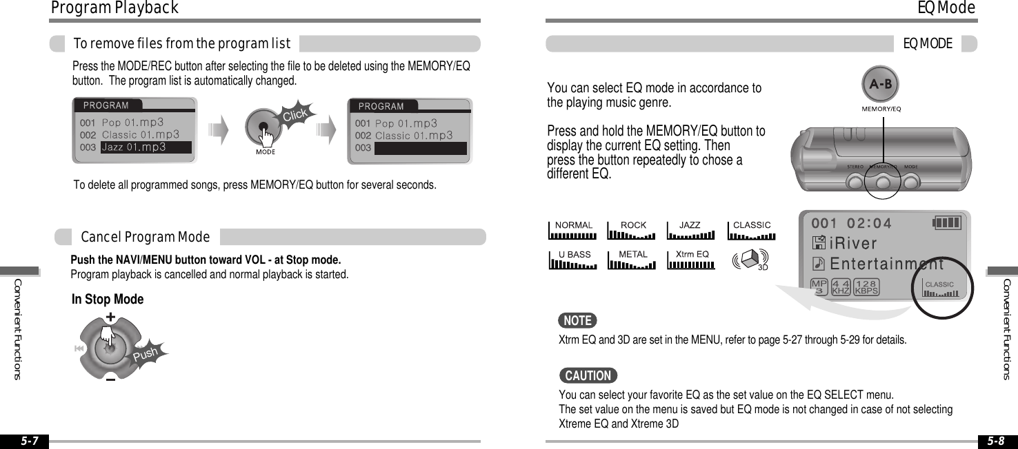 EQModeEQMODE5-8ProgramPlaybackToremovefilesfromtheprogramlist5-7Push the NAVI/MENU button toward VOL - at Stop mode.Program playback is cancelled and normal playback is started.CancelProgramModePress the MODE/REC button after selecting the file to be deleted using the MEMORY/EQbutton. The program list is automatically changed.ClickYou can select EQ mode in accordance tothe playing music genre.Press and hold the MEMORY/EQ button todisplay the current EQ setting. Thenpress the button repeatedly to chose adifferent EQ.Xtrm EQ and 3D are set in the MENU, refer to page 5-27 through 5-29 for details.To delete all programmed songs, press MEMORY/EQ button for several seconds.PushIn Stop ModeYou can select your favorite EQ as the set value on the EQ SELECT menu.The set value on the menu is saved but EQ mode is not changed in case of not selectingXtreme EQ and Xtreme 3DNOTECAUTIONConvenientFunctionsConvenientFunctions