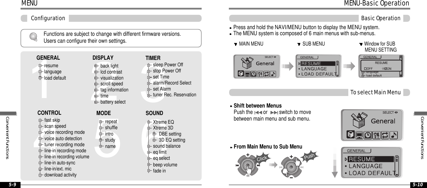 MENUConfiguration5-9Functions are subject to change with different firmware versions.Users can configure their own settings.resumelanguageload defaultback lightlcd contrastvisualizationscroll speedtag informationtimebattery selectsleep Power Offstop Power Offset Timealarm/Record Selectset Alarmtuner Rec. Reservationfast skipscan speedvoice recording modevoice auto detectiontuner recording modeline-in recording modeline-in recording volumeline-in auto-syncline-in/ext. micdownload activityrepeatshuffleintrostudynameXtreme EQXtreme 3DDBE setting3D EQ settingsound balanceeq limiteq selectbeep volumefade inGENERAL DISPLAY TIMERSOUNDCONTROL MODE5-10MENU-BasicOperationBasicOperationMAIN MENU SUB MENU Window for SUBMENU SETTINGPress and hold the NAVI/MENU button to display the MENU system.The MENU system is composed of 6 main menus with sub-menus.ToselectMainMenuFrom Main Menu to Sub MenuShift between MenusPush the or switch to movebetween main menu and sub menu.ClickPushConvenientFunctionsConvenientFunctions