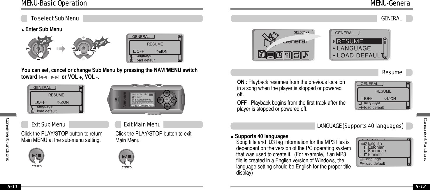 MENU-BasicOperationToselectSubMenu5-125-11You can set, cancel or change Sub Menu by pressing the NAVI/MENU switchtowardI,Ior VOL +, VOL -.Click the PLAY/STOP button to exitMain Menu.Click the PLAY/STOP button to returnMain MENU at the sub-menu setting.ExitSubMenu ExitMainMenuEnter Sub MenuClickPushMENU-GeneralGENERALON : Playback resumes from the previous locationin a song when the player is stopped or poweredoff.OFF : Playback begins from the first track after theplayer is stopped or powered off.ResumeSupports 40 languagesSong title and ID3 tag information for the MP3 files isdependent on the version of the PC operating systemthat was used to create it. (For example, if an MP3file is created in a English version of Windows, thelanguage setting should be English for the proper titledisplay)LANGUAGE(Supports40languages)EnglishEstonianFaeroeseFinnishConvenientFunctionsConvenientFunctions