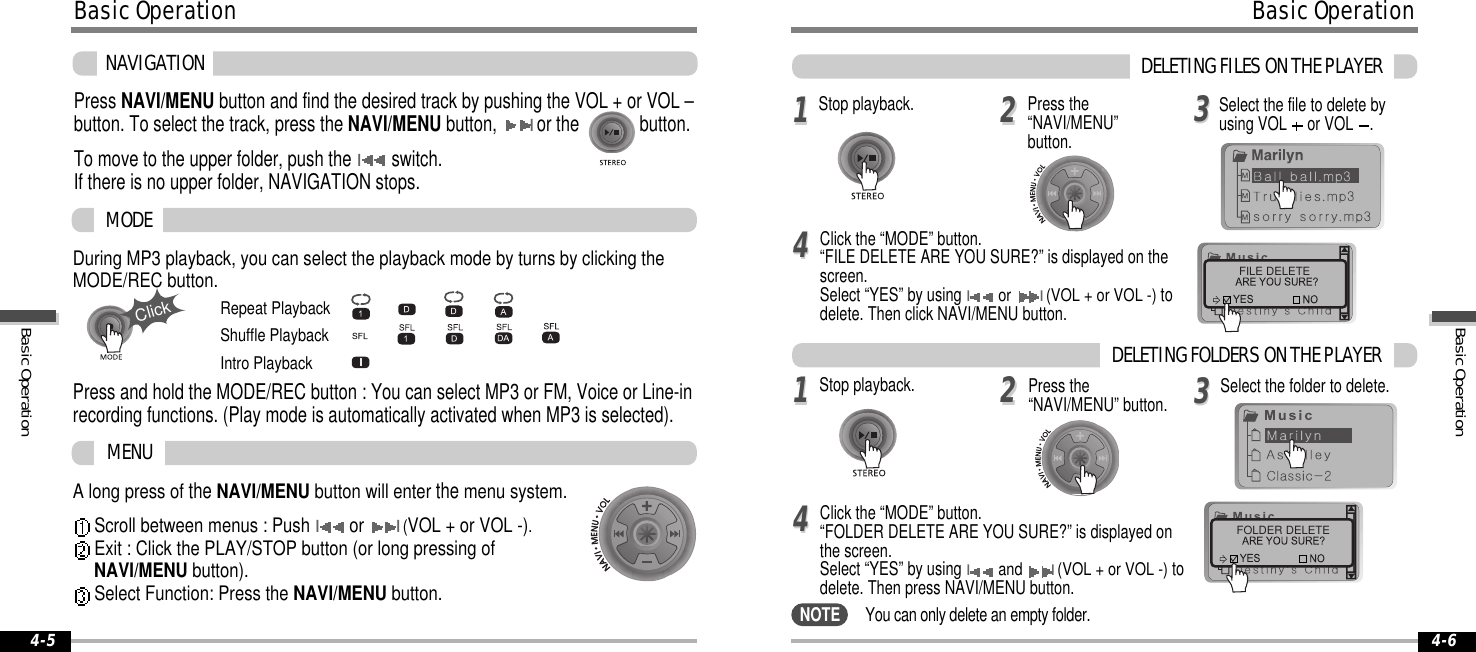 A long press oftheNAVI/MENU button will enterthemenu system.Scroll between menus : PushIorI(VOL+orVOL-).Exit : Click the PLAY/STOP button (or long pressing ofNAVI/MENU button).Select Function: Press the NAVI/MENU button.During MP3 playback, you can select the playback mode by turns by clicking theMODE/REC button.MODEMENURepeat PlaybackShuffle PlaybackIntro Playback4-6BasicOperation4-5ClickPress and hold the MODE/REC button : You can select MP3 or FM, Voice or Line-inrecording functions. (Play mode is automatically activated when MP3 is selected).NAVIGATIONPress NAVI/MENU buttonandfindthedesiredtrackbypushingtheVOL+orVOL–button. To select the track, press the NAVI/MENU button,Ior the button.To move to the upper folder, push theIswitch.If there is no upper folder, NAVIGATION stops.BasicOperationFILE DELETEFOLDER DELETE1122334411223344DELETINGFILESONTHEPLAYERStop playback. Press the“NAVI/MENU”button.Selectthefiletodeletebyusing VOL or VOL .Click the “MODE” button.“FILE DELETE ARE YOU SURE?” is displayed on thescreen.Select “YES” by usingIorI(VOL + or VOL -)todelete. Then click NAVI/MENU button.Stop playback. Select the folder to delete.Click the “MODE” button.“FOLDER DELETE ARE YOU SURE?” is displayed onthe screen.Select “YES” by usingIandI(VOL + or VOL -)todelete. Then press NAVI/MENU button.You can only delete an empty folder.Press the“NAVI/MENU” button.DELETINGFOLDERSONTHEPLAYERNOTEBasicOperationBasicOperation