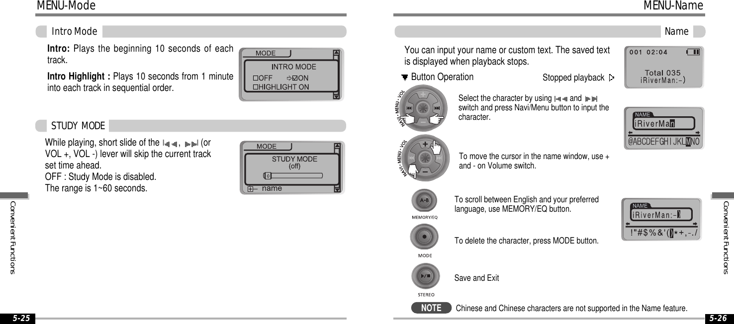 5-265-25MENU-ModeIntroModeIntro: Plays the beginning 10 seconds of eachtrack.Intro Highlight : Plays 10 seconds from 1 minuteinto each track in sequential order.While playing, short slide of theI,I(orVOL +, VOL -) lever will skip the current trackset time ahead.OFF : Study Mode is disabled.The range is 1~60 seconds.STUDY MODEYou can input your name or custom text. The saved textis displayed when playback stops.Select the character by using andswitch and press Navi/Menu button to input thecharacter.To delete the character, press MODE button.To scroll between English and your preferredlanguage, use MEMORY/EQ button.To move the cursor in the name window, use +and - on Volume switch.Save and ExitNameStopped playbackButton OperationMENU-NameNOTEChinese and Chinese characters are not supported in the Name feature.ConvenientFunctionsConvenientFunctions