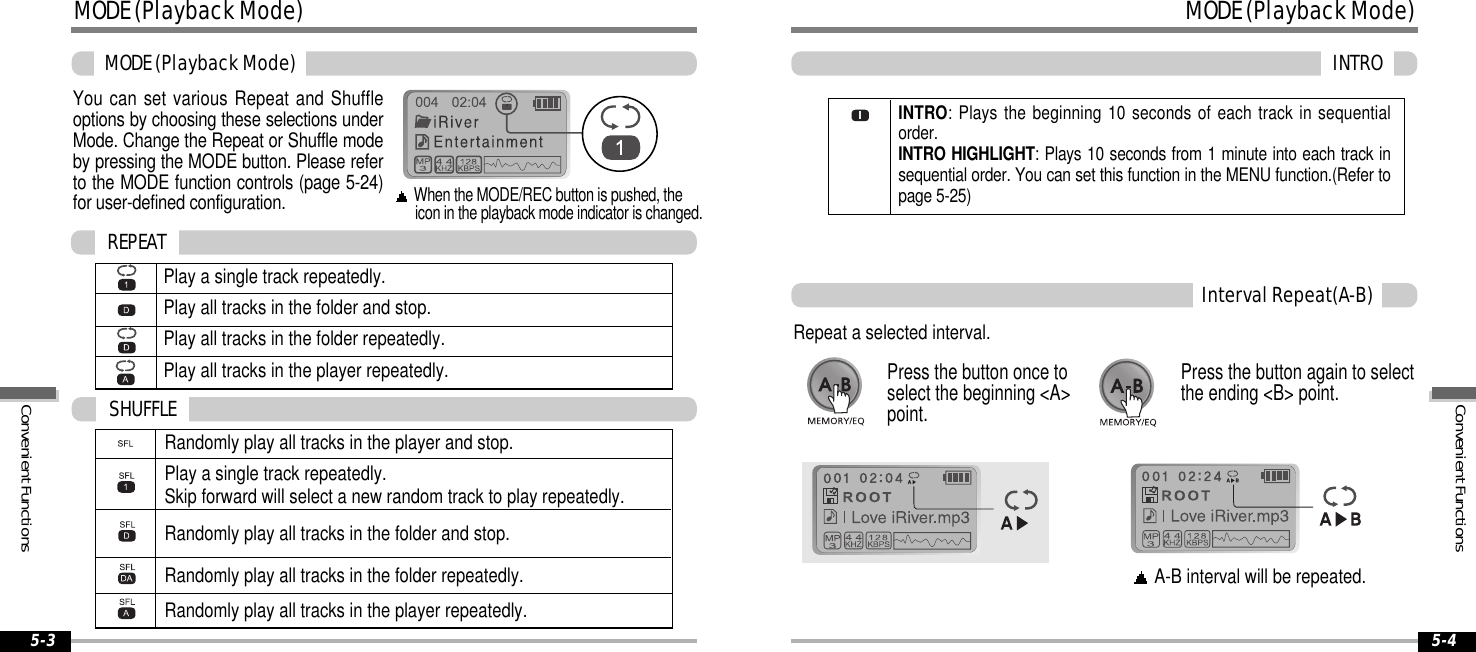 MODE(PlaybackMode)INTRO5-4MODE(PlaybackMode)MODE(PlaybackMode)5-3You can set various Repeat and Shuffleoptions by choosing these selections underMode. Change the Repeat or Shuffle modeby pressing the MODE button. Please referto the MODE function controls (page 5-24)for user-defined configuration.When the MODE/REC button is pushed, theicon in the playback mode indicator is changed.Play a single track repeatedly.Play all tracks in the folder and stop.Play all tracks in the folder repeatedly.Play all tracks in the player repeatedly.REPEATRandomly play all tracks in the player and stop.Play a single track repeatedly.Skip forward will select a new random track to play repeatedly.Randomly play all tracks in the folder and stop.Randomly play all tracks in the folder repeatedly.Randomly play all tracks in the player repeatedly.SHUFFLEIntervalRepeat(A-B)Repeat a selected interval.A-B interval will be repeated.Press the button once toselect the beginning &lt;A&gt;point.Press the button again to selectthe ending &lt;B&gt; point.INTRO: Plays the beginning 10 seconds of each track in sequentialorder.INTRO HIGHLIGHT: Plays 10 seconds from 1 minute into each track insequential order. You can set this function in the MENU function.(Refer topage 5-25)ConvenientFunctionsConvenientFunctions