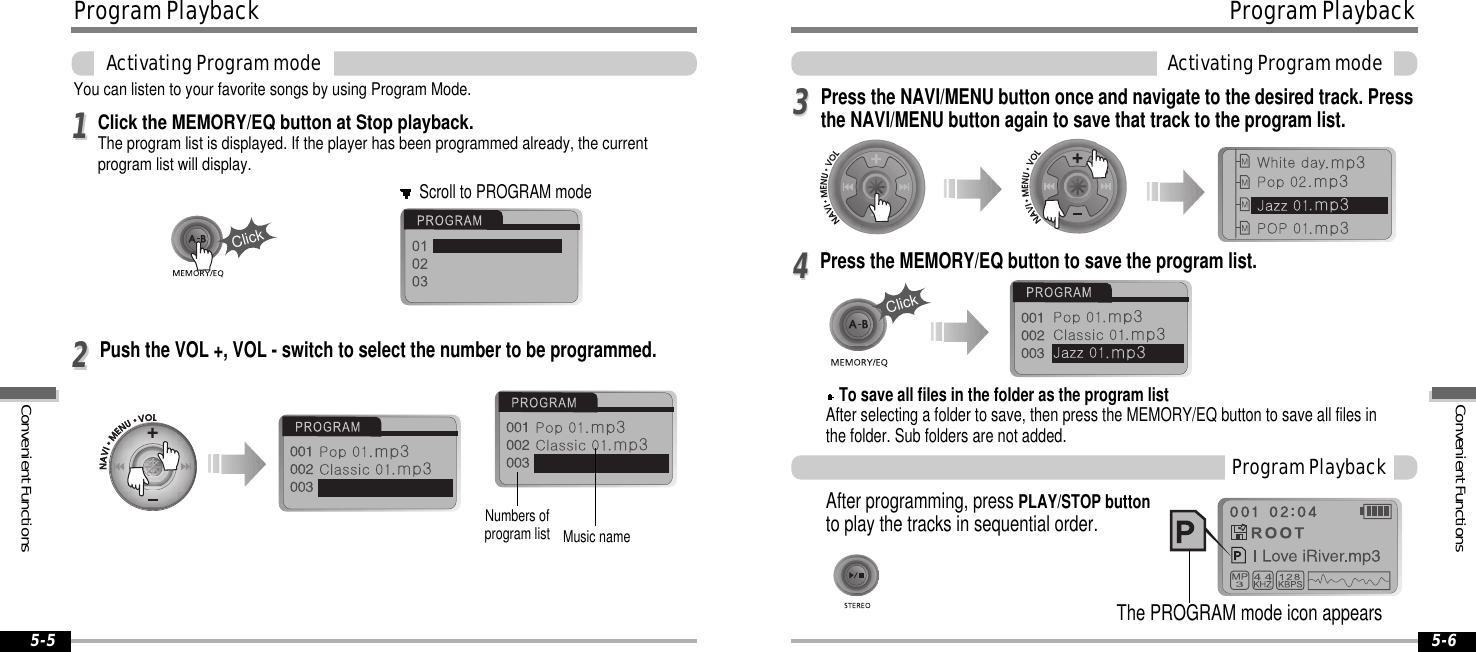 ProgramPlaybackActivatingProgrammode5-6ProgramPlaybackActivatingProgrammode5-5You can listen to your favorite songs by using Program Mode.Click the MEMORY/EQ button at Stop playback.The program list is displayed. If the player has been programmed already, the currentprogram list will display.1122To save all files in the folder as the program listAfter selecting a folder to save, then press the MEMORY/EQ button to save all files inthe folder. Sub folders are not added.3344After programming, press PLAY/STOP buttonto play the tracks in sequential order.ProgramPlaybackScroll to PROGRAM modeMusic nameClickNumbers ofprogram listClickThe PROGRAM mode icon appearsPush the VOL +, VOL - switch to select the number to be programmed.Press the NAVI/MENU button once and navigate to the desired track. Pressthe NAVI/MENU button again to save that track to the program list.Press the MEMORY/EQ button to save the program list.ConvenientFunctionsConvenientFunctions