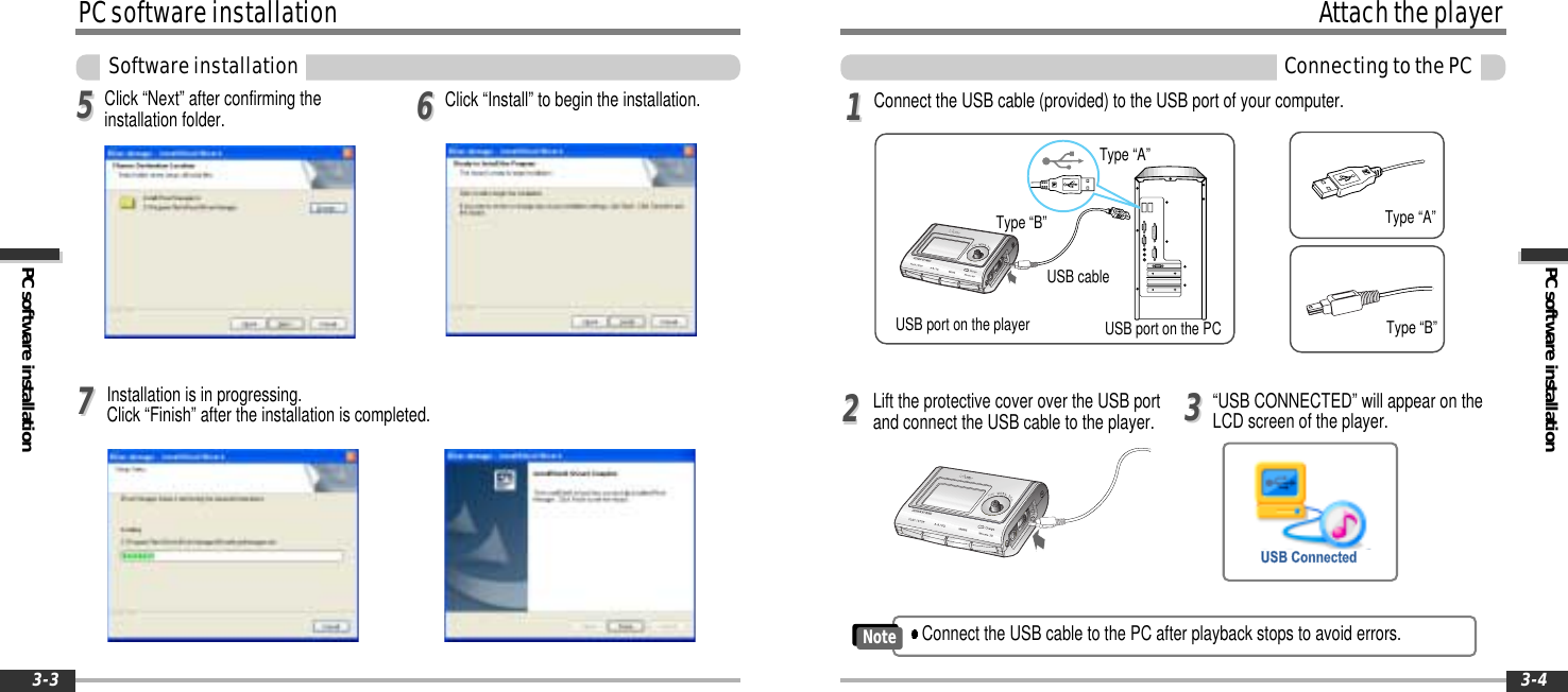 PC software installationAttachtheplayerConnectingtothePC3-4PCsoftwareinstallationPC software installationSoftwareinstallation3-3Installation is in progressing.Click “Finish” after the installation is completed.Click “Next” after confirming theinstallation folder. Click “Install” to begin the installation.556677Connect the USB cable (provided) to the USB port of your computer.Lift the protective cover over the USB portand connect the USB cable to the player. “USB CONNECTED” will appear on theLCD screen of the player.112233Type “A”Type “B”USBportonthePCUSB port on the playerUSB cableType “A”Type “B”Connect the USB cable to the PC after playback stops to avoid errors.Note