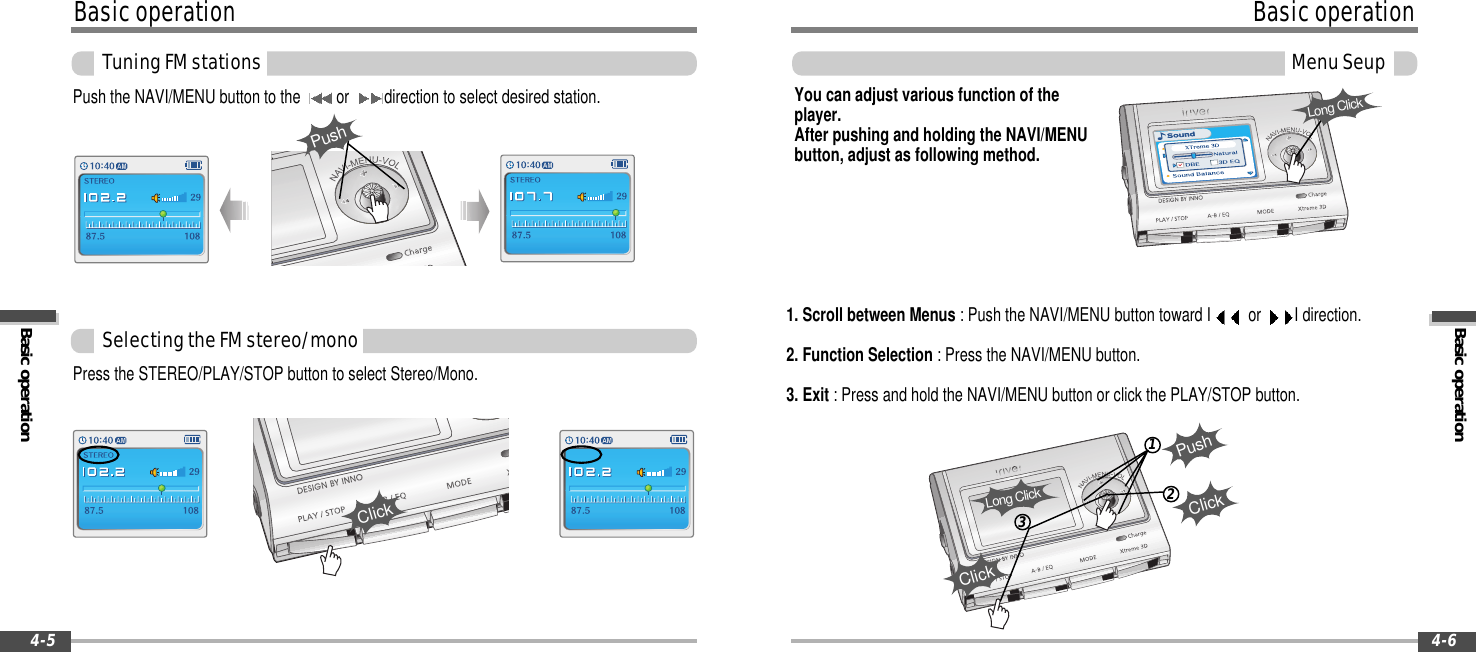 Basic operationBasicoperation4-6MenuSeup123ClickPushYou can adjust various function of theplayer.After pushing and holding the NAVI/MENUbutton, adjust as following method.1. Scroll between Menus : Push the NAVI/MENU button toward I or I direction.2. Function Selection : Press the NAVI/MENU button.3. Exit : Press and hold the NAVI/MENU button or click the PLAY/STOP button.Long ClickClickLong ClickBasicoperationBasic operationTuningFMstations4-5SelectingtheFMstereo/monoPress the STEREO/PLAY/STOP button to select Stereo/Mono.ClickPush the NAVI/MENU button to the or direction to select desired station.Push