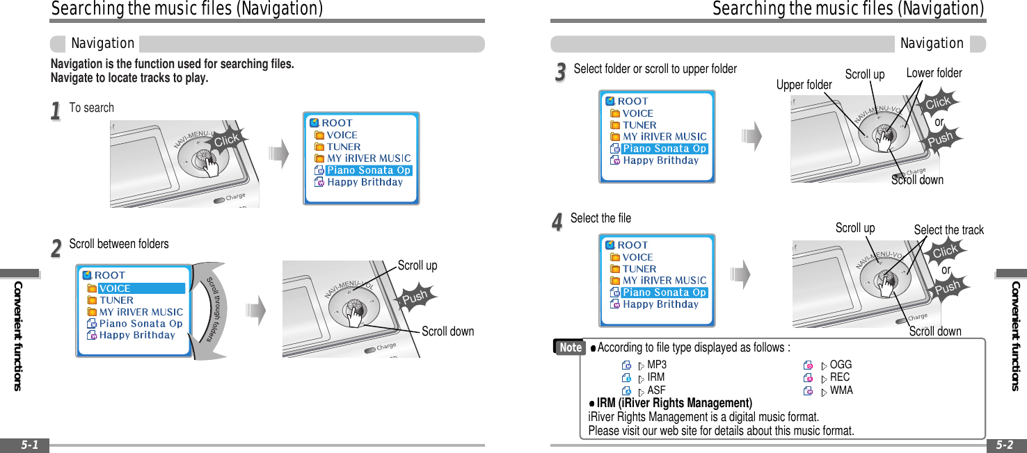 Convenient functionsSearchingthemusicfiles(Navigation)Navigation5-2Searchingthemusicfiles(Navigation)Convenient functionsNavigation5-1Navigation is the function used for searching files.Navigate to locate tracks to play.To search1122Scroll upScroll downClickPushSelect the file Scroll upScroll downSelect the track44Select folder or scroll to upper folderUpper folder Scroll up Lower folderScroll down33ClickPushorScroll between foldersClickPushorNoteMP3IRMASFOGGRECWMAAccording to file type displayed as follows :IRM (iRiver Rights Management)iRiver Rights Management is a digital music format.Please visit our web site for details about this music format.