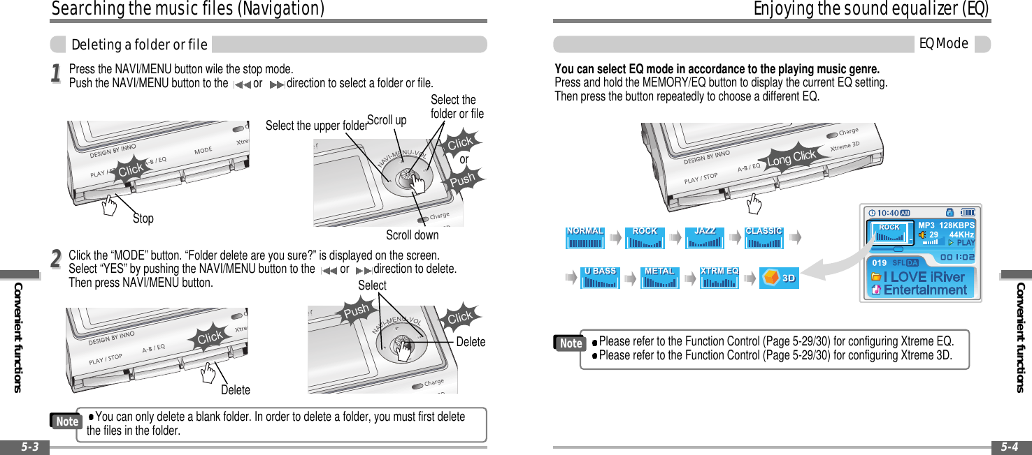 Convenient functionsEnjoyingthesoundequalizer(EQ)EQMode5-4Searchingthemusicfiles(Navigation)Convenient functionsDeletingafolderorfile5-3Click the “MODE” button. “Folder delete are you sure?” is displayed on the screen.Select “YES” by pushing the NAVI/MENU button to the or direction to delete.Then press NAVI/MENU button.Press the NAVI/MENU button wile the stop mode.Push the NAVI/MENU button to the or direction to select a folder or file.Select the upper folderScroll upSelect thefolder or fileScroll downClickPushorSelectClickClickStopClickDeleteDeleteYou can select EQ mode in accordance to the playing music genre.Press and hold the MEMORY/EQ button to display the current EQ setting.Then press the button repeatedly to choose a different EQ.Long Click1122PushPlease refer to the Function Control (Page 5-29/30) for configuring Xtreme EQ.Please refer to the Function Control (Page 5-29/30) for configuring Xtreme 3D.NoteYou can only delete a blank folder. In order to delete a folder, you must first deletethe files in the folder.Note