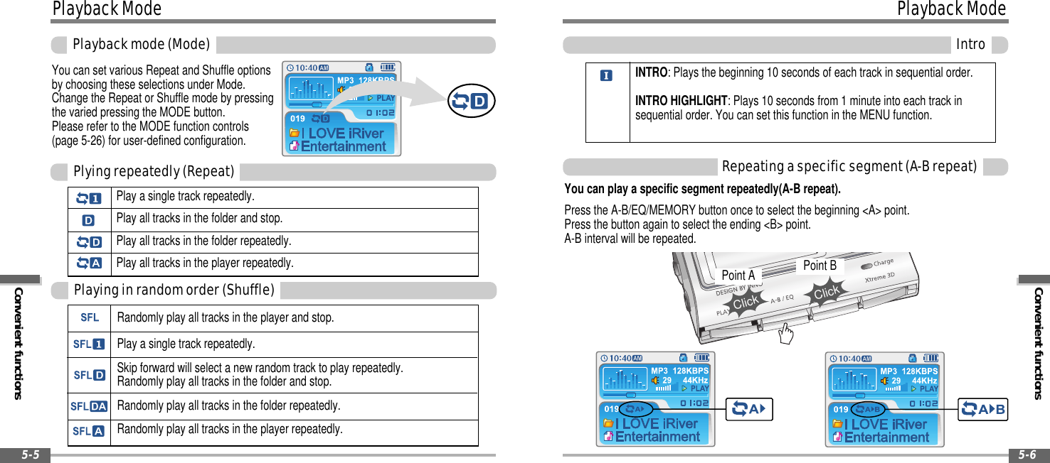 Convenient functionsPlaybackModeIntro5-6PlaybackModeConvenient functionsPlaybackmode(Mode)5-5You can set various Repeat and Shuffle optionsby choosing these selections under Mode.Change the Repeat or Shuffle mode by pressingthe varied pressing the MODE button.Please refer to the MODE function controls(page 5-26) for user-defined configuration.Play a single track repeatedly.Play all tracks in the folder and stop.Play all tracks in the folder repeatedly.Play all tracks in the player repeatedly.Plyingrepeatedly(Repeat)Randomly play all tracks in the player and stop.Play a single track repeatedly.Skip forward will select a new random track to play repeatedly.Randomly play all tracks in the folder and stop.Randomly play all tracks in the folder repeatedly.Randomly play all tracks in the player repeatedly.Playinginrandomorder(Shuffle)Repeatingaspecificsegment(A-Brepeat)You can play a specific segment repeatedly(A-B repeat).Press the A-B/EQ/MEMORY button once to select the beginning &lt;A&gt; point.Press the button again to select the ending &lt;B&gt; point.A-B interval will be repeated.INTRO: Plays the beginning 10 seconds of each track in sequential order.INTRO HIGHLIGHT: Plays 10 seconds from 1 minute into each track insequential order. You can set this function in the MENU function.Point AClickPoint BClick
