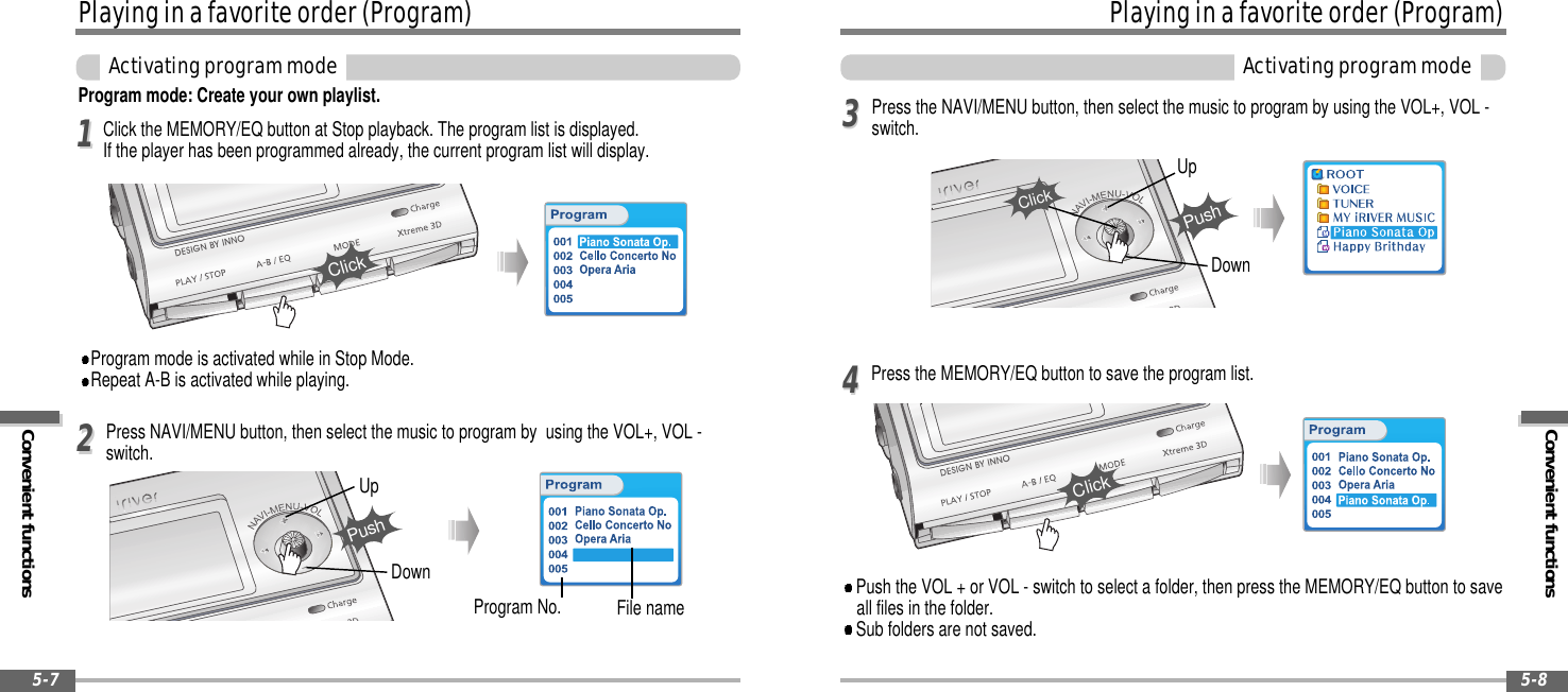 Convenient functionsPlayinginafavoriteorder(Program)Activatingprogrammode5-8Playinginafavoriteorder(Program)Convenient functionsActivatingprogrammode5-7Program mode: Create your own playlist.Program mode is activated while in Stop Mode.Repeat A-B is activated while playing.Click the MEMORY/EQ button at Stop playback. The program list is displayed.If the player has been programmed already, the current program list will display.Program No. File namePress NAVI/MENU button, then select the music to program by using the VOL+, VOL -switch.1122UpDownPushPress the MEMORY/EQ button to save the program list.Press the NAVI/MENU button, then select the music to program by using the VOL+, VOL -switch.Push the VOL + or VOL - switch to select a folder, then press the MEMORY/EQ button to saveall files in the folder.Sub folders are not saved.3344UpDownPushClickClickClick