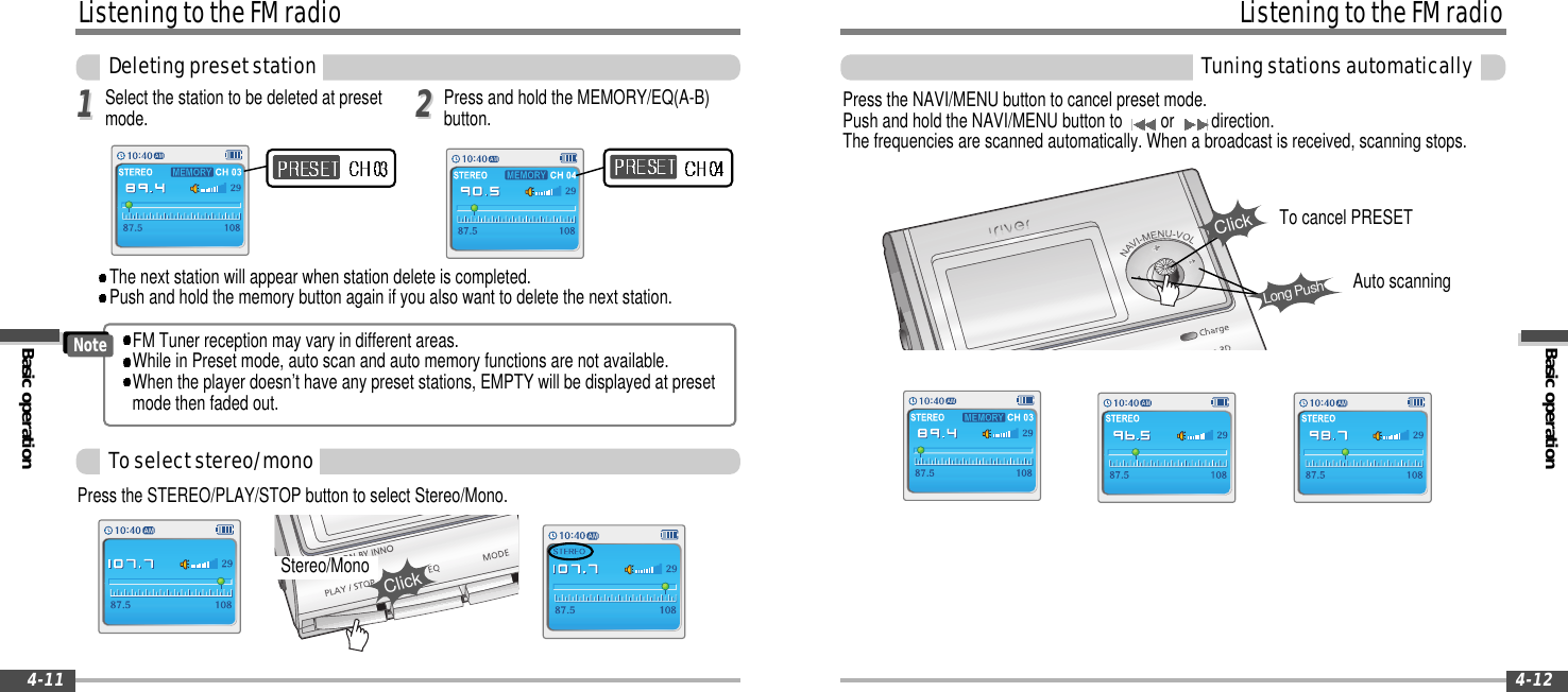 Basic operationListeningtotheFMradioTuningstationsautomatically4-12ListeningtotheFMradioBasic operationDeletingpresetstation4-11Press the NAVI/MENU button to cancel preset mode.Push and hold the NAVI/MENU button to or direction.The frequencies are scanned automatically. When a broadcast is received, scanning stops.ClickLong PushSelect the station to be deleted at presetmode.1122The next station will appear when station delete is completed.Push and hold the memory button again if you also want to delete the next station.Press and hold the MEMORY/EQ(A-B)button.Toselectstereo/monoPress the STEREO/PLAY/STOP button to select Stereo/Mono.Stereo/MonoClickFM Tuner reception may vary in different areas.While in Preset mode, auto scan and auto memory functions are not available.When the player doesn’t have any preset stations, EMPTY will be displayed at presetmode then faded out.NoteAuto scanningTo cancel PRESET