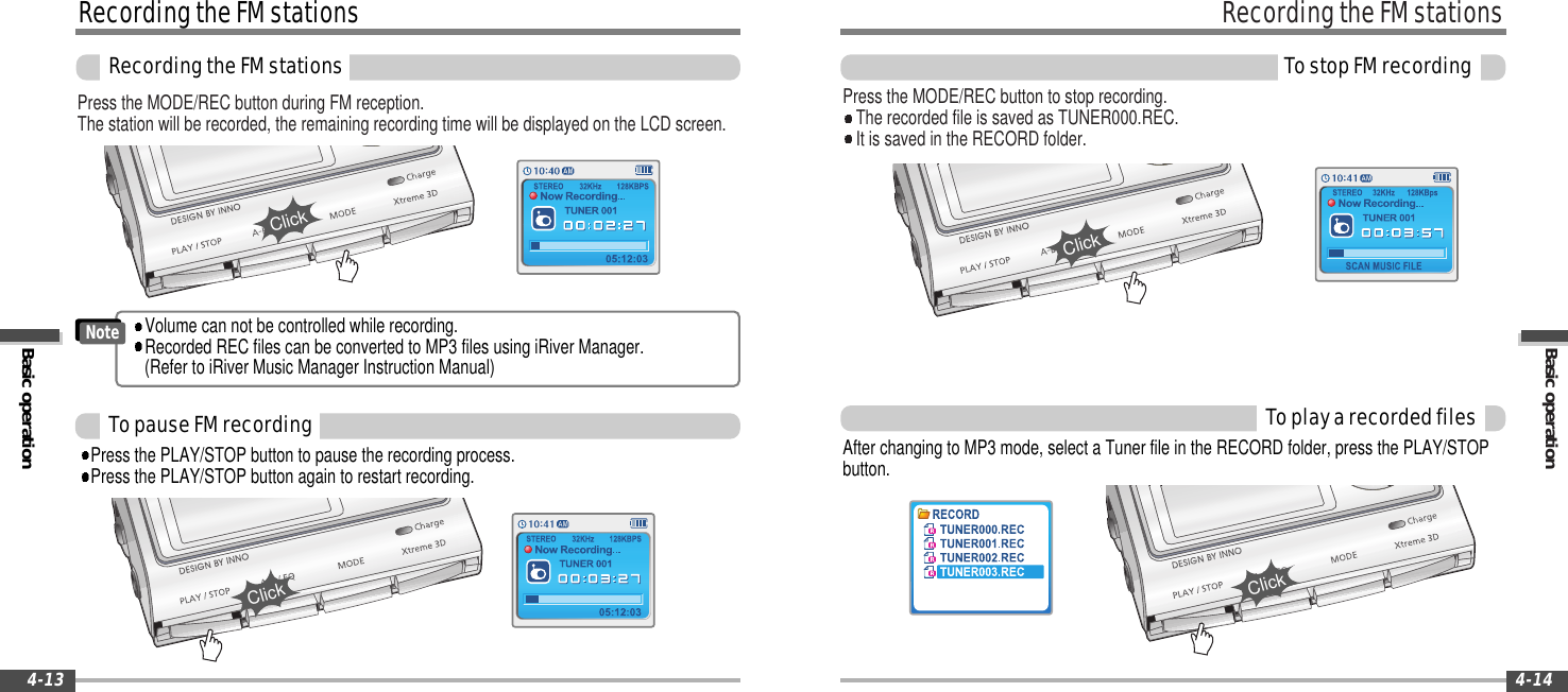 Basic operationRecordingtheFMstationsTostopFMrecording4-14RecordingtheFMstationsBasic operationRecordingtheFMstations4-13Press the MODE/REC button during FM reception.The station will be recorded, the remaining recording time will be displayed on the LCD screen.Press the MODE/REC button to stop recording.The recorded file is saved as TUNER000.REC.It is saved in the RECORD folder.ToplayarecordedfilesAfter changing to MP3 mode, select a Tuner file in the RECORD folder, press the PLAY/STOPbutton.TopauseFMrecordingClickClickPress the PLAY/STOP button to pause the recording process.Press the PLAY/STOP button again to restart recording.ClickVolume can not be controlled while recording.Recorded REC files can be converted to MP3 files using iRiver Manager.(Refer to iRiver Music Manager Instruction Manual)NoteClick