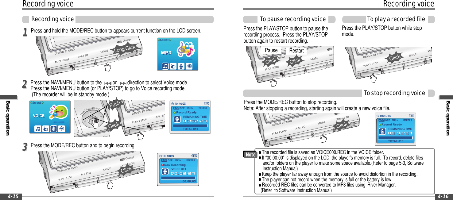 Basic operationRecordingvoiceToplayarecordedfile4-16RecordingvoiceBasic operationRecordingvoice4-15Press and hold the MODE/REC button to appears current function on the LCD screen.Press the NAVI/MENU button to the or direction to select Voice mode.Press the NAVI/MENU button (or PLAY/STOP) to go to Voice recording mode.(The recorder will be in standby mode.)1122Press the MODE/REC button to stop recording.Note: After stopping a recording, starting again will create a new voice file.Press the PLAY/STOP button while stopmode.Press the PLAY/STOP button to pause therecording process. Press the PLAY/STOPbutton again to restart recording.TostoprecordingvoiceTopauserecordingvoiceLong ClickClickPushPress the MODE/REC button and to begin recording.33ClickClickClickPause RestartClickClickThe recorded file is saved as VOICE000.REC in the VOICE folder.If “00:00:00” is displayed on the LCD, the player’s memory is full. To record, delete filesand/or folders on the player to make some space available.(Refer to page 5-3, SoftwareInstruction Manual)Keep the player far away enough from the source to avoid distortion in the recording.The player can not record when the memory is full or the battery is low.Recorded REC files can be converted to MP3 files using iRiver Manager.(Refer to Software Instruction Manual)Note