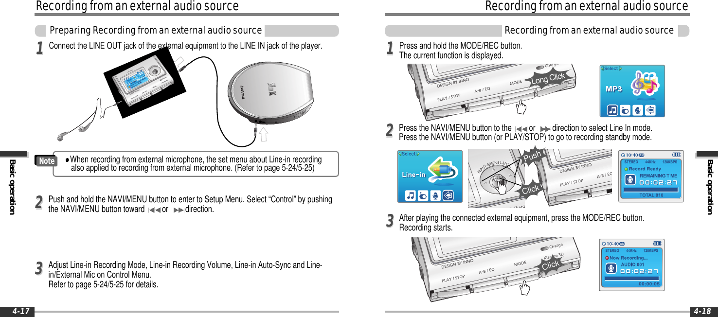 Basic operationRecordingfromanexternalaudiosourceRecordingfromanexternalaudiosource4-18RecordingfromanexternalaudiosourceBasic operationPreparingRecordingfromanexternalaudiosource4-17Press and hold the MODE/REC button.The current function is displayed.Press the NAVI/MENU button to the or direction to select Line In mode.Press the NAVI/MENU button (or PLAY/STOP) to go to recording standby mode.1122Long ClickClickPushConnect the LINE OUT jack of the external equipment to the LINE IN jack of the player.11Push and hold the NAVI/MENU button to enter to Setup Menu. Select “Control” by pushingthe NAVI/MENU button toward or direction.22Adjust Line-in Recording Mode, Line-in Recording Volume, Line-in Auto-Sync and Line-in/External Mic on Control Menu.Refer to page 5-24/5-25 for details.33After playing the connected external equipment, press the MODE/REC button.Recording starts.33ClickWhen recording from external microphone, the set menu about Line-in recordingalso applied to recording from external microphone. (Refer to page 5-24/5-25)Note