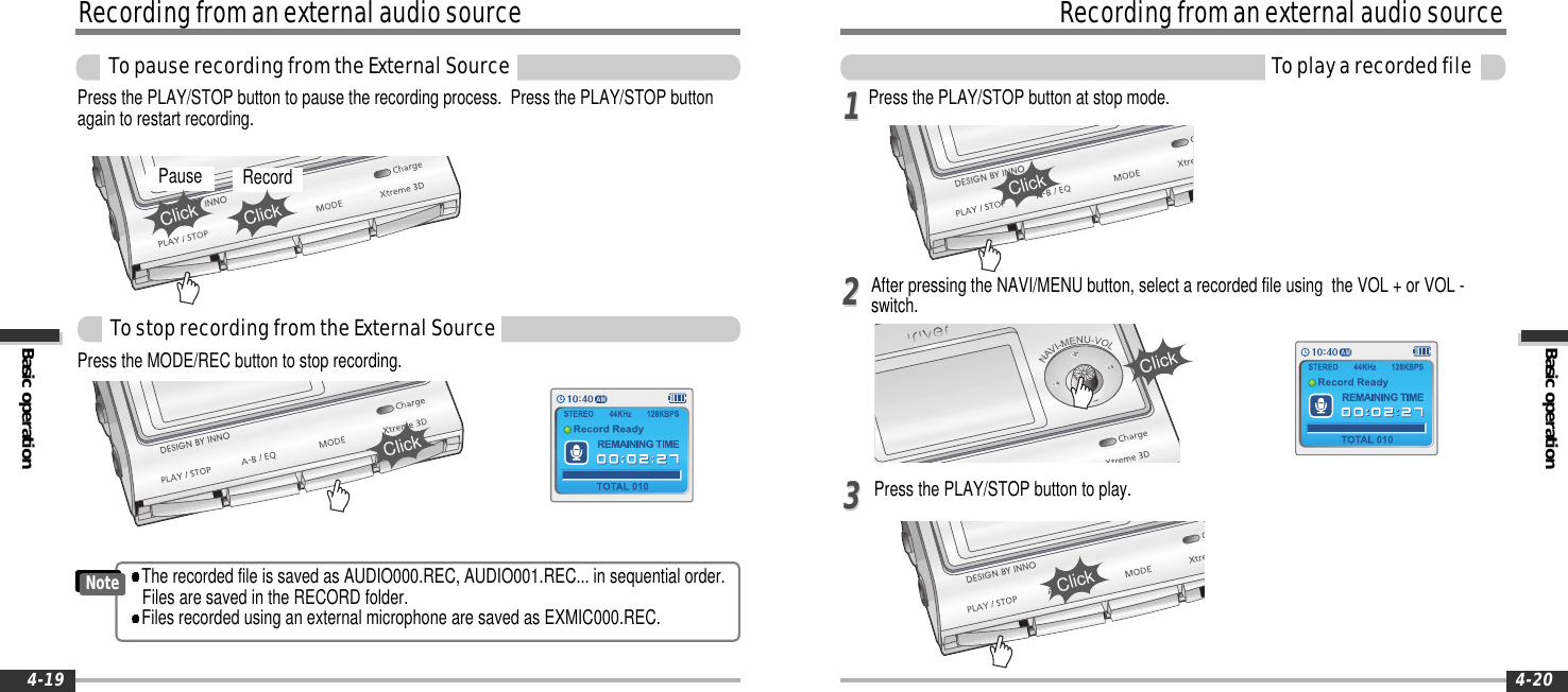 Basic operationRecordingfromanexternalaudiosourceToplayarecordedfile4-20RecordingfromanexternalaudiosourceBasic operationTopauserecordingfromtheExternalSource4-19Press the MODE/REC button to stop recording.Press the PLAY/STOP button at stop mode.Press the PLAY/STOP button to pause the recording process. Press the PLAY/STOP buttonagain to restart recording.ClickClickPause RecordClickClickThe recorded file is saved as AUDIO000.REC, AUDIO001.REC... in sequential order.Files are saved in the RECORD folder.Files recorded using an external microphone are saved as EXMIC000.REC.NoteTostoprecordingfromtheExternalSourceAfter pressing the NAVI/MENU button, select a recorded file using the VOL + or VOL -switch.Press the PLAY/STOP button to play.ClickClick112233