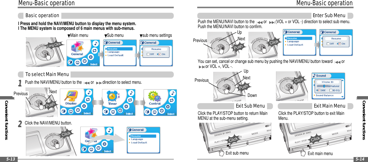 Convenient functionsMenu-BasicoperationEnterSubMenu5-14Menu-BasicoperationConvenient functionsBasicoperation5-13Main menu Sub menu sub menu settingsl Press and hold the NAVI/MENU button to display the menu system.l The MENU system is composed of 6 main menus with sub-menus.Push the NAVI/MENU button to the or direction to select menu.Click the NAVI/MENU button.Long ClickPrevious NextPushClickYou can set, cancel or change sub menu by pushing the NAVI/MENU button toward oror VOL +, VOL -.Push the MENU/NAVI button to the or (VOL + or VOL -) direction to select sub menu.Push the MENU/NAVI button to confirm.Click the PLAY/STOP button to return MainMENU at the sub-menu setting.Exit sub menu Exit main menuClick the PLAY/STOP button to exit MainMenu.ToselectMainMenu1122ExitSubMenu ExitMainMenuPrevious NextPushUpDownClickPrevious NextPushUpClickClickClick