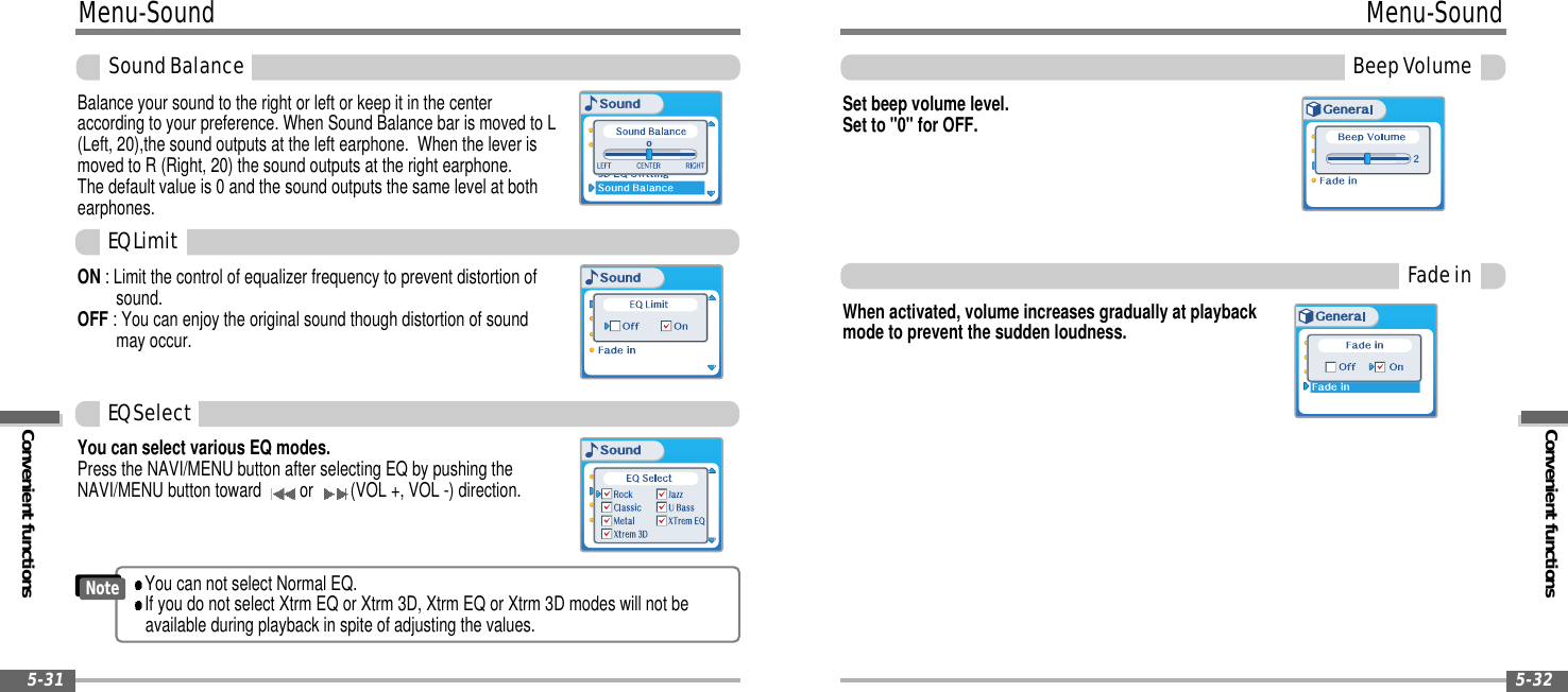 Convenient functionsMenu-SoundBeepVolume5-32Menu-SoundConvenient functions5-31SoundBalanceBalance your sound to the right or left or keep it in the centeraccording to your preference. When Sound Balance bar is moved to L(Left, 20),the sound outputs at the left earphone. When the lever ismoved to R (Right, 20) the sound outputs at the right earphone.The default value is 0 and the sound outputs the same level at bothearphones.ON : Limit the control of equalizer frequency to prevent distortion ofsound.OFF : You can enjoy the original sound though distortion of soundmay occur.0You can select various EQ modes.Press the NAVI/MENU button after selecting EQ by pushing theNAVI/MENU button toward or (VOL +, VOL -) direction.EQLimitEQSelectYou can not select Normal EQ.If you do not select Xtrm EQ or Xtrm 3D, Xtrm EQ or Xtrm 3D modes will not beavailable during playback in spite of adjusting the values.NoteSet beep volume level.Set to &quot;0&quot; for OFF.FadeinWhen activated, volume increases gradually at playbackmode to prevent the sudden loudness.