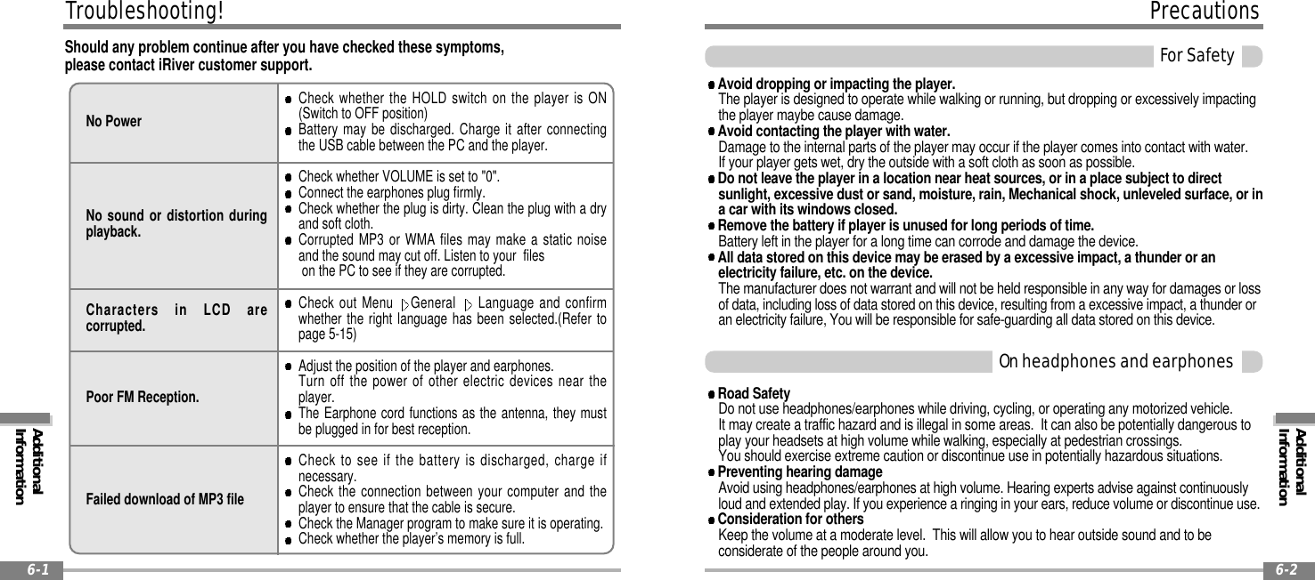 ForSafetyAdditionalInformationPrecautions6-6-2OnheadphonesandearphonesTroubleshooting!6-1Should any problem continue after you have checked these symptoms,please contact iRiver customer support.No PowerNo sound or distortion duringplayback.Characters in LCD arecorrupted.Poor FM Reception.Failed download of MP3 fileCheck whether the HOLD switch on the player is ON(Switch to OFF position)Battery may be discharged. Charge it after connectingthe USB cable between the PC and the player.Check whether VOLUME is set to &quot;0&quot;.Connect the earphones plug firmly.Checkwhethertheplugisdirty.Cleantheplugwithadryand soft cloth.Corrupted MP3 or WMA files may make a static noiseand the sound may cut off. Listen to your fileson the PC to see if they are corrupted.Check out Menu General Language and confirmwhether the right language has been selected.(Refer topage 5-15)Adjust the position of the player and earphones.Turn off the power of other electric devices near theplayer.The Earphone cord functions as the antenna, they mustbe plugged in for best reception.Check to see if the battery is discharged, charge ifnecessary.Check the connection between your computer and theplayer to ensure that the cable is secure.Check the Manager program to make sure it is operating.Check whether the player’s memory is full.AdditionalInformationAvoid dropping or impacting the player.The player is designed to operate while walking or running, but dropping or excessively impactingthe player maybe cause damage.Avoid contacting the player with water.Damage to the internal parts of the player may occur if the player comes into contact with water.If your player gets wet, dry the outside with a soft cloth as soon as possible.Do not leave the player in a location near heat sources, or in a place subject to directsunlight, excessive dust or sand, moisture, rain, Mechanical shock, unleveled surface, or ina car with its windows closed.Remove the battery if player is unused for long periods of time.Battery left in the player for a long time can corrode and damage the device.All data stored on this device may be erased by a excessive impact, a thunder or anelectricity failure, etc. on the device.The manufacturer does not warrant and will not be held responsible in any way for damages or lossof data, including loss of data stored on this device, resulting from a excessive impact, a thunder oran electricity failure, You will be responsible for safe-guarding all data stored on this device.Road SafetyDo not use headphones/earphones while driving, cycling, or operating any motorized vehicle.It may create a traffic hazard and is illegal in some areas. It can also be potentially dangerous toplay your headsets at high volume while walking, especially at pedestrian crossings.You should exercise extreme caution or discontinue use in potentially hazardous situations.Preventing hearing damageAvoid using headphones/earphones at high volume. Hearing experts advise against continuouslyloud and extended play. If you experience a ringing in your ears, reduce volume or discontinue use.Consideration for othersKeep the volume at a moderate level. This will allow you to hear outside sound and to beconsiderate of the people around you.