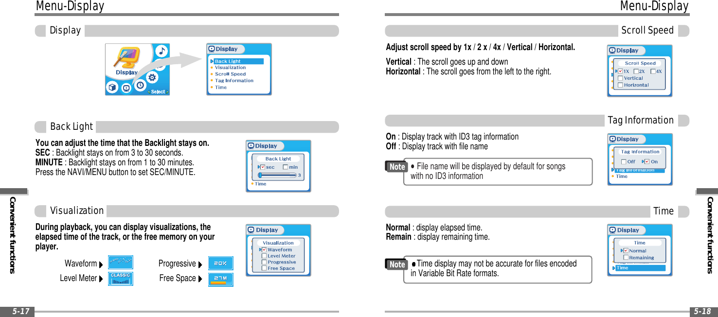 Convenient functionsMenu-DisplayScrollSpeed5-18Menu-DisplayConvenient functionsDisplay5-17You can adjust the time that the Backlight stays on.SEC : Backlight stays on from 3 to 30 seconds.MINUTE : Backlight stays on from 1 to 30 minutes.Press the NAVI/MENU button to set SEC/MINUTE.BackLightDuring playback, you can display visualizations, theelapsed time of the track, or the free memory on yourplayer.Normal : display elapsed time.Remain : display remaining time.On : Display track with ID3 tag informationOff : Display track with file nameAdjust scroll speed by 1x / 2 x / 4x / Vertical / Horizontal.Vertical : The scroll goes up and downHorizontal : The scroll goes from the left to the right.VisualizationWaveformLevel MeterProgressiveFree SpaceTagInformationTime&quot;File name will be displayed by default for songswith no ID3 informationNoteTime display may not be accurate for files encodedin Variable Bit Rate formats.Note