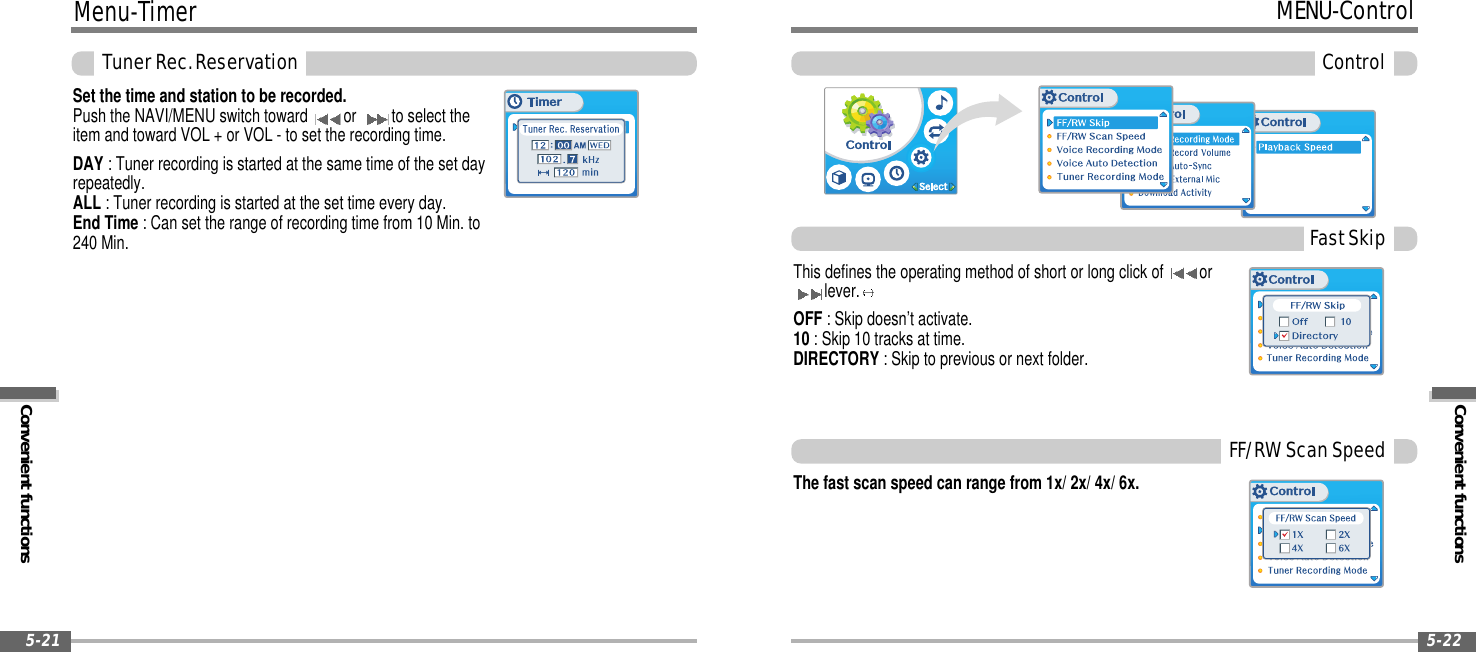 Menu-TimerConvenient functionsTunerRec.Reservation5-21Convenient functionsMENU-ControlControl5-22The fast scan speed can range from 1x/ 2x/ 4x/ 6x.This defines the operating method of short or long click of orlever.OFF : Skip doesn’t activate.10 : Skip 10 tracks at time.DIRECTORY : Skip to previous or next folder.FastSkipFF/RWScanSpeedSet the time and station to be recorded.Push the NAVI/MENU switch toward or to select theitem and toward VOL + or VOL - to set the recording time.DAY : Tuner recording is started at the same time of the set dayrepeatedly.ALL : Tuner recording is started at the set time every day.End Time :Cansettherangeofrecordingtimefrom10Min.to240 Min.