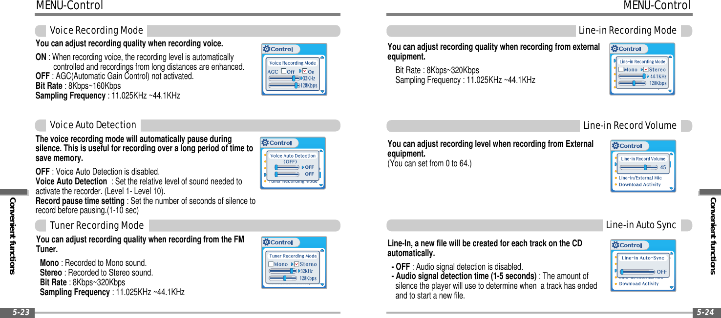 Convenient functionsMENU-ControlLine-inRecordingMode5-24MENU-ControlConvenient functionsVoiceRecordingMode5-23You can adjust recording quality when recording voice.ON : When recording voice, the recording level is automaticallycontrolled and recordings from long distances are enhanced.OFF : AGC(Automatic Gain Control) not activated.Bit Rate : 8Kbps~160KbpsSampling Frequency : 11.025KHz ~44.1KHzThe voice recording mode will automatically pause duringsilence. This is useful for recording over a long period of time tosave memory.OFF : Voice Auto Detection is disabled.Voice Auto Detection : Set the relative level of sound needed toactivate the recorder. (Level 1- Level 10).Recordpausetimesetting: Set the number of seconds of silence torecord before pausing.(1-10 sec)OFFOFFVoiceAutoDetectionYou can adjust recording quality when recording from the FMTuner.Mono : Recorded to Mono sound.Stereo : Recorded to Stereo sound.Bit Rate : 8Kbps~320KbpsSampling Frequency : 11.025KHz ~44.1KHzTunerRecordingModeYou can adjust recording level when recording from Externalequipment.(You can set from 0 to 64.)Line-inRecordVolumeYou can adjust recording quality when recording from externalequipment.Bit Rate : 8Kbps~320KbpsSampling Frequency : 11.025KHz ~44.1KHzLine-In, a new file will be created for each track on the CDautomatically.-OFF: Audio signal detection is disabled.- Audio signal detection time (1-5 seconds) : The amount ofsilence the player will use to determine when a track has endedand to start a new file.Line-inAutoSync