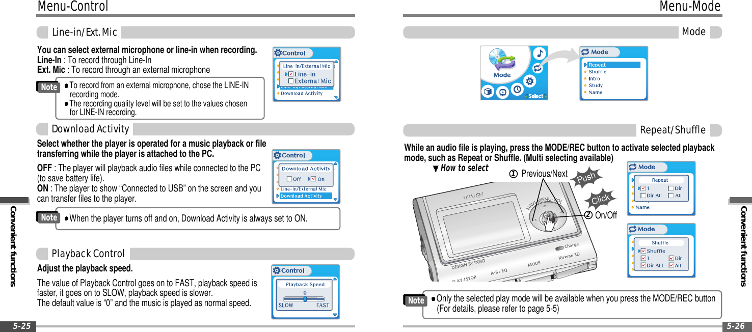 Menu-ControlConvenient functionsLine-in/Ext.Mic5-25Convenient functionsMenu-ModeMode5-26While an audio file is playing, press the MODE/REC button to activate selected playbackmode, such as Repeat or Shuffle. (Multi selecting available)How to selectPushPrevious/NextClickOn/Off12Repeat/ShuffleSelect whether the player is operated for a music playback or filetransferring while the player is attached to the PC.OFF : The player will playback audio files while connected to the PC(to save battery life).ON : The player to show “Connected to USB” on the screen and youcan transfer files to the player.DownloadActivityWhen the player turns off and on, Download Activity is always set to ON.NoteYou can select external microphone or line-in when recording.Line-In : To record through Line-InExt. Mic : To record through an external microphoneTo record from an external microphone, chose the LINE-INrecording mode.The recording quality level will be set to the values chosenfor LINE-IN recording.NoteAdjust the playback speed.The value of Playback Control goes on to FAST, playback speed isfaster, it goes on to SLOW, playback speed is slower.The default value is “0” and the music is played as normal speed.PlaybackControlOnly the selected play mode will be available when you press the MODE/REC button(For details, please refer to page 5-5)Note