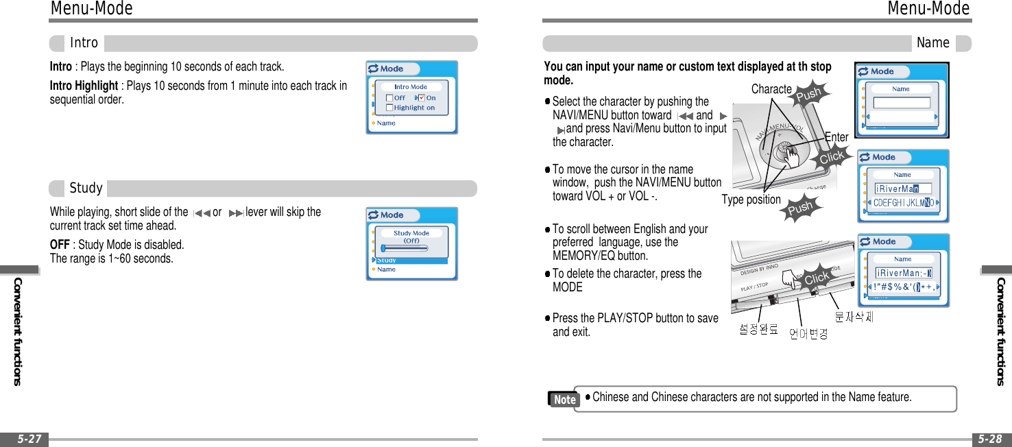 Convenient functionsMenu-ModeName5-28Menu-ModeConvenient functionsIntro5-27Intro : Plays the beginning 10 seconds of each track.Intro Highlight : Plays 10 seconds from 1 minute into each track insequential order.While playing, short slide of the or lever will skip thecurrent track set time ahead.OFF : Study Mode is disabled.The range is 1~60 seconds.You can input your name or custom text displayed at th stopmode.Select the character by pushing theNAVI/MENU button toward andand press Navi/Menu button to inputthe character.To delete the character, press theMODETo scroll between English and yourpreferred language, use theMEMORY/EQ button.To move the cursor in the namewindow, push the NAVI/MENU buttontoward VOL + or VOL -.Press the PLAY/STOP button to saveand exit.StudyPushCharactePushClickEnterType positionClickChinese and Chinese characters are not supported in the Name feature.Note
