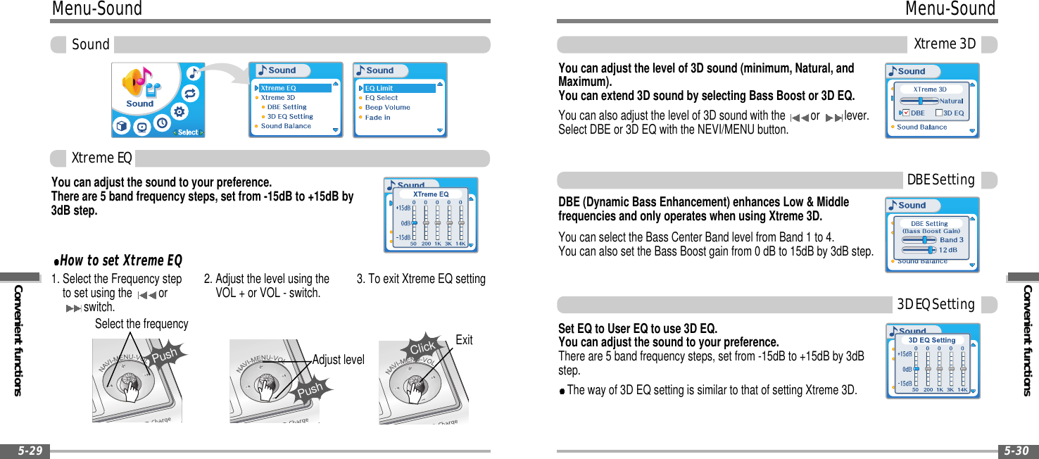 Convenient functionsMenu-SoundXtreme3D5-30Menu-SoundConvenient functionsSound5-29You can adjust the sound to your preference.There are 5 band frequency steps, set from -15dB to +15dB by3dB step.1. Select the Frequency stepto set using the orswitch.2. Adjust the level using theVOL + or VOL - switch. 3. To exit Xtreme EQ settingPushSelect the frequencyPushAdjust levelYou can adjust the level of 3D sound (minimum, Natural, andMaximum).You can extend 3D sound by selecting Bass Boost or 3D EQ.You can also adjust the level of 3D sound with the or lever.Select DBE or 3D EQ with the NEVI/MENU button.DBE (Dynamic Bass Enhancement) enhances Low &amp; Middlefrequencies and only operates when using Xtreme 3D.You can select the Bass Center Band level from Band 1 to 4.You can also set the Bass Boost gain from 0 dB to 15dB by 3dB step.Set EQ to User EQ to use 3D EQ.You can adjust the sound to your preference.There are 5 band frequency steps, set from -15dB to +15dB by 3dBstep.The way of 3D EQ setting is similar to that of setting Xtreme 3D.XtremeEQHow to set Xtreme EQDBESetting3DEQSettingClickExit