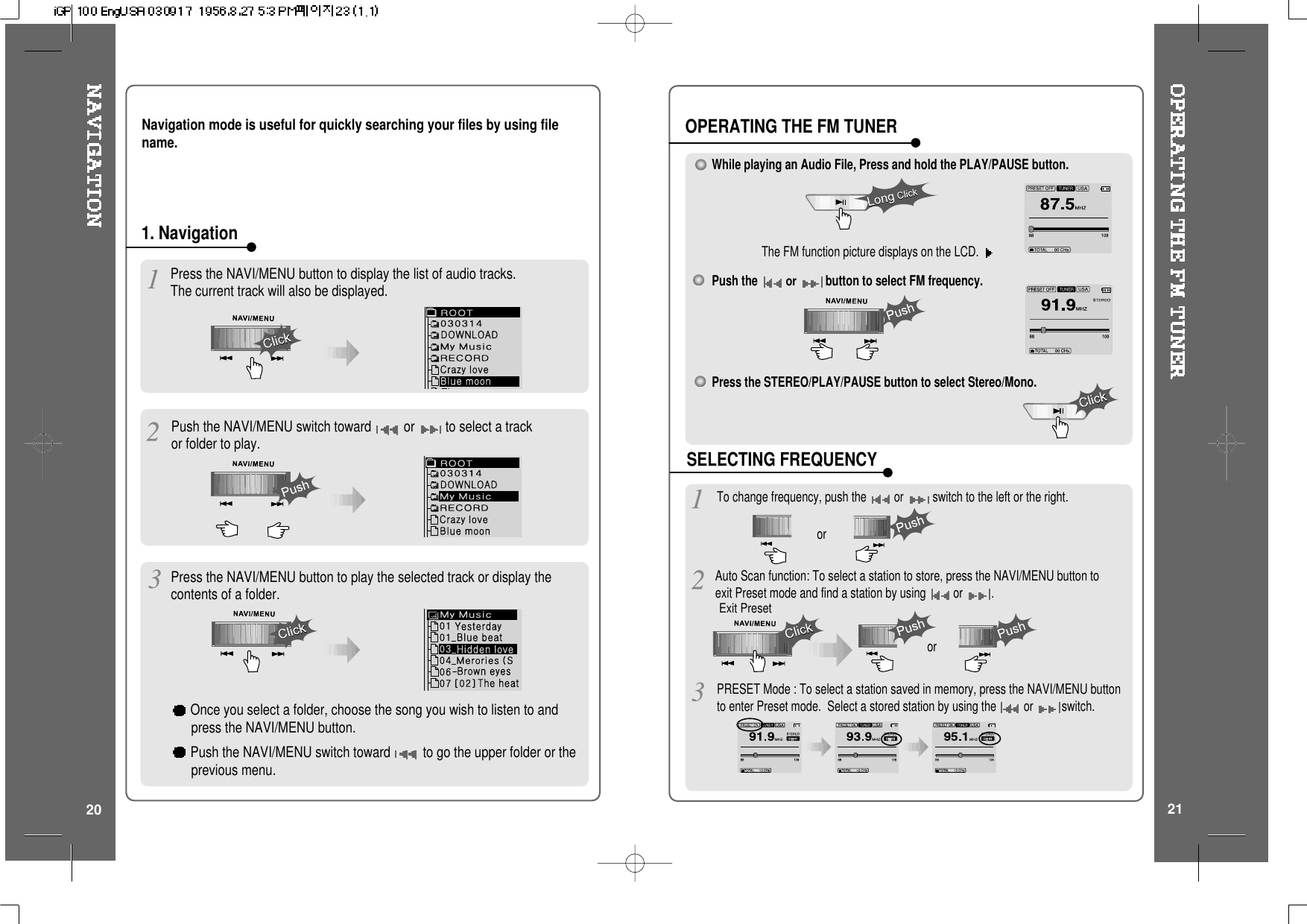 Push the NAVI/MENU switch toward or to select a trackor folder to play.1. NavigationPress the NAVI/MENU button to play the selected track or display thecontents of a folder.Once you select a folder, choose the song you wish to listen to andpress the NAVI/MENU button.Push the NAVI/MENU switch toward to go the upper folder or theprevious menu.Press the NAVI/MENU button to display the list of audio tracks.The current track will also be displayed.Navigation mode is useful for quickly searching your files by using filename.2120While playing an Audio File, Press and hold the PLAY/PAUSE button.The FM function picture displays on the LCD.Push theorbutton to select FM frequency.Press the STEREO/PLAY/PAUSE button to select Stereo/Mono.To change frequency, push the or switch to the left or the right.Auto Scan function: To select a station to store, press the NAVI/MENU button toexit Preset mode and find a station by using or.ororOPERATING THE FM TUNERSELECTING FREQUENCYPRESET Mode : To select a station saved in memory, press the NAVI/MENU buttonto enter Preset mode. Select a stored station by using the or switch.Exit Preset