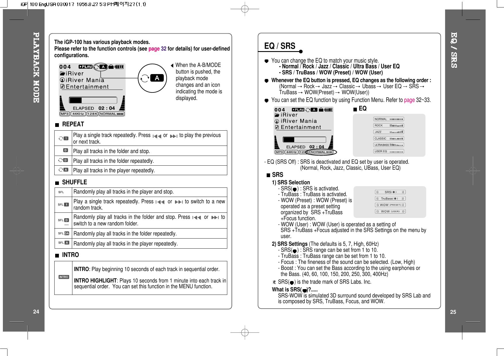 When the A-B/MODEbutton is pushed, theplayback modechanges and an iconindicating the mode isdisplayed.REPEATPlay a single track repeatedly. Press or to play the previousor next track.Play all tracks in the folder and stop.Play all tracks in the folder repeatedly.Play all tracks in the player repeatedly.Randomly play all tracks in the player and stop.Play a single track repeatedly. Press or to switch to a newrandom track.Randomly play all tracks in the folder and stop. Press or toswitch to a new random folder.Randomly play all tracks in the folder repeatedly.Randomly play all tracks in the player repeatedly.INTRO: Play beginning 10 seconds of each track in sequential order.INTRO HIGHLIGHT: Plays 10 seconds from 1 minute into each track insequential order. You can set this function in the MENU function.SHUFFLEINTROThe iGP-100 has various playback modes.Please refer to the function controls (see page 32 for details) for user-definedconfigurations.24 25You can change the EQ to match your music style.- Normal / Rock / Jazz / Classic / Ultra Bass / User EQ-SRS / TruBass / WOW (Preset) / WOW (User)Whenever the EQ button is pressed, EQ changes as the following order :(Normal Rock Jazz Classic Ubass User EQ SRSTruBass WOW(Preset) WOW(User))You can set the EQ function by using Function Menu. Refer to page 32~33.EQ/SRSEQSRS1) SRS Selection-SRS( ) : SRS is activated.- TruBass : TruBass is activated.- WOW (Preset) : WOW (Preset) isoperated as a preset settingorganized by SRS +TruBass+Focus function.- WOW (User) : WOW (User) is operated as a setting ofSRS +TruBass +Focus adjusted in the SRS Settings on the menu byuser.2) SRS Settings (The defaults is 5, 7, High, 60Hz)-SRS( ) : SRS range can be set from 1 to 10.- TruBass : TruBass range can be set from 1 to 10.- Focus : The fineness of the sound can be selected. (Low, High)- Boost : You can set the Bass according to the using earphones orthe Bass. (40, 60, 100, 150, 200, 250, 300, 400Hz)SRS( ) is the trade mark of SRS Labs. Inc.What is SRS( )?.....SRS-WOW is simulated 3D surround sound developed by SRS Lab andis composed by SRS, TruBass, Focus, and WOW.- EQ (SRS Off) : SRS is deactivated and EQ set by user is operated.(Normal, Rock, Jazz, Classic, UBass, User EQ)