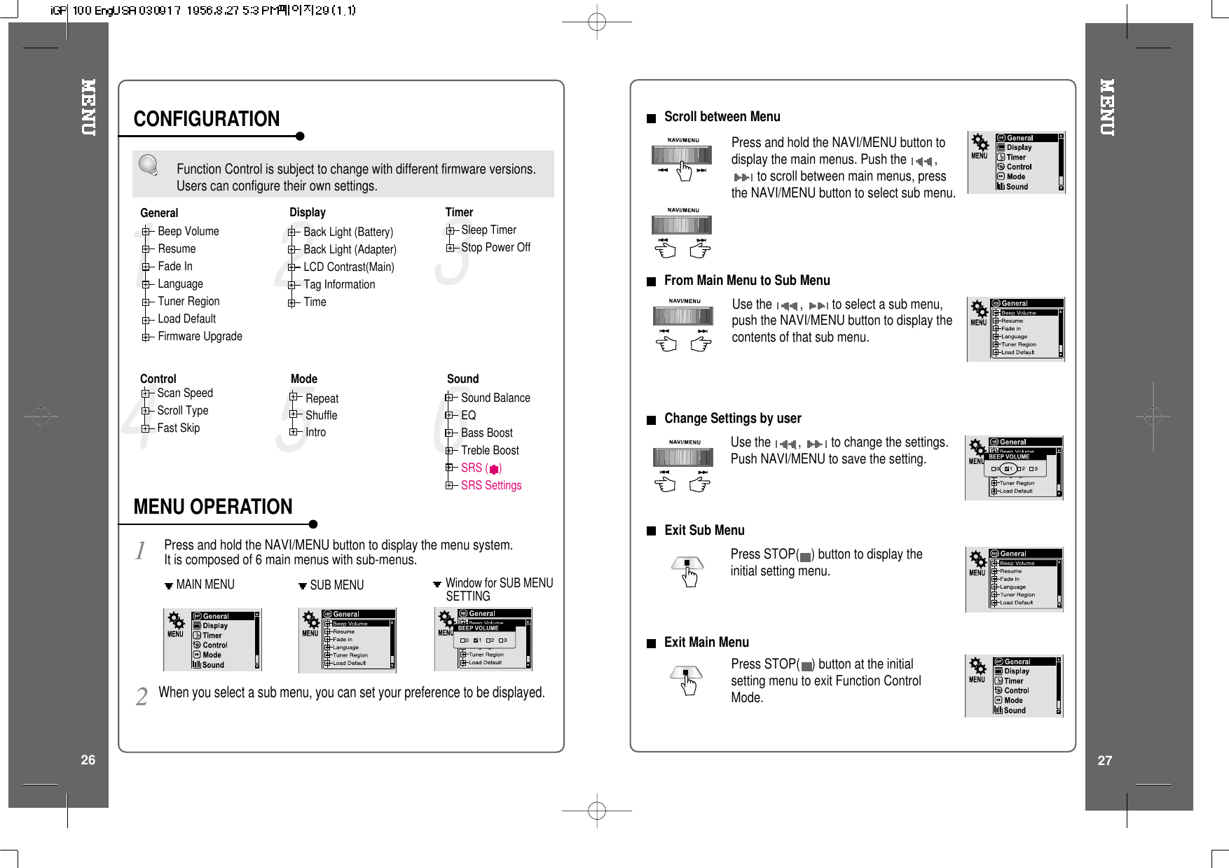 Function Control is subject to change with different firmware versions.Users can configure their own settings.MAIN MENU SUB MENUPress and hold the NAVI/MENU button to display the menu system.It is composed of 6 main menus with sub-menus.Beep VolumeResumeFade InLanguageTuner RegionLoad DefaultFirmware UpgradeWhen you select a sub menu, you can set your preference to be displayed.Back Light (Battery)Back Light (Adapter)LCD Contrast(Main)Tag InformationTimeSleep TimerStop Power OffScan SpeedScroll TypeFast SkipRepeatShuffleIntroSound BalanceEQBass BoostTreble BoostSRS ( )SRS SettingsGeneralControl Mode SoundTimerDisplayCONFIGURATIONMENU OPERATIONWindow for SUB MENUSETTING2726Scroll between MenuUse the ,to select a sub menu,push the NAVI/MENU button to display thecontents of that sub menu.From Main Menu to Sub MenuPress and hold the NAVI/MENU button todisplay the main menus. Push the ,to scroll between main menus, pressthe NAVI/MENU button to select sub menu.ChangeSettingsbyuserUse the ,to change the settings.Push NAVI/MENU to save the setting.Exit Sub MenuPress STOP( )buttontodisplaytheinitial setting menu.Press STOP( ) button at the initialsetting menu to exit Function ControlMode.Exit Main Menu