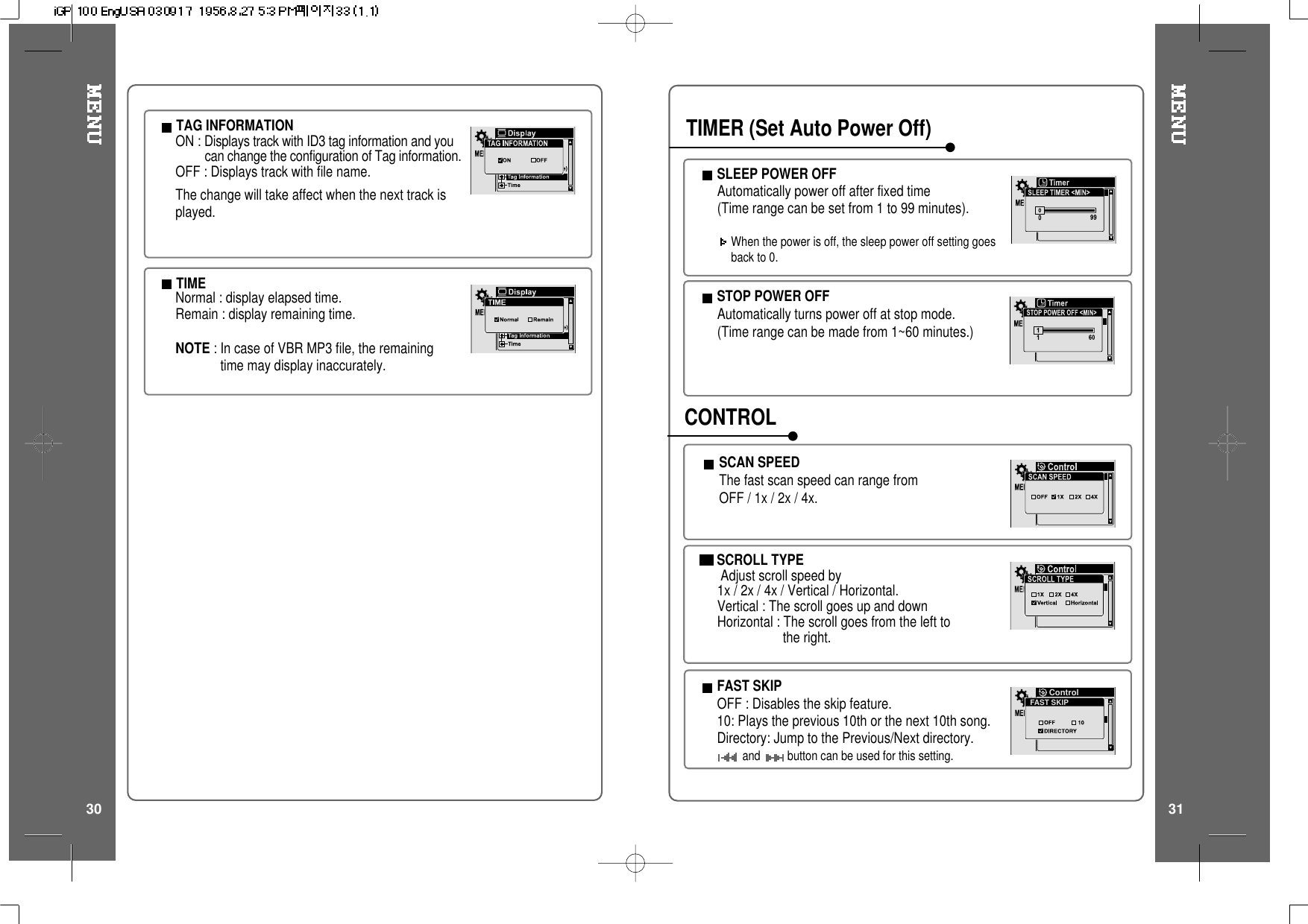 TAG INFORMATIONON : Displays track with ID3 tag information and youcan change the configuration of Tag information.OFF : Displays track with file name.The change will take affect when the next track isplayed.TIMENormal : display elapsed time.Remain : display remaining time.NOTE :IncaseofVBRMP3file,theremainingtime may display inaccurately.3130SCROLL TYPEAdjust scroll speed by1x / 2x / 4x / Vertical / Horizontal.Vertical : The scroll goes up and downHorizontal : The scroll goes from the left tothe right.SCAN SPEEDThe fast scan speed can range fromOFF / 1x / 2x / 4x.STOP POWER OFFAutomatically turns power off at stop mode.(Time range can be made from 1~60 minutes.)SLEEP POWER OFFAutomatically power off after fixed time(Timerangecanbesetfrom1to99minutes).When the power is off, the sleep power off setting goesback to 0.TIMER (Set Auto Power Off)CONTROLFAST SKIPOFF : Disables the skip feature.10: Plays the previous 10th or the next 10th song.Directory: Jump to the Previous/Next directory.and button can be used for this setting.FAST SKIPControl