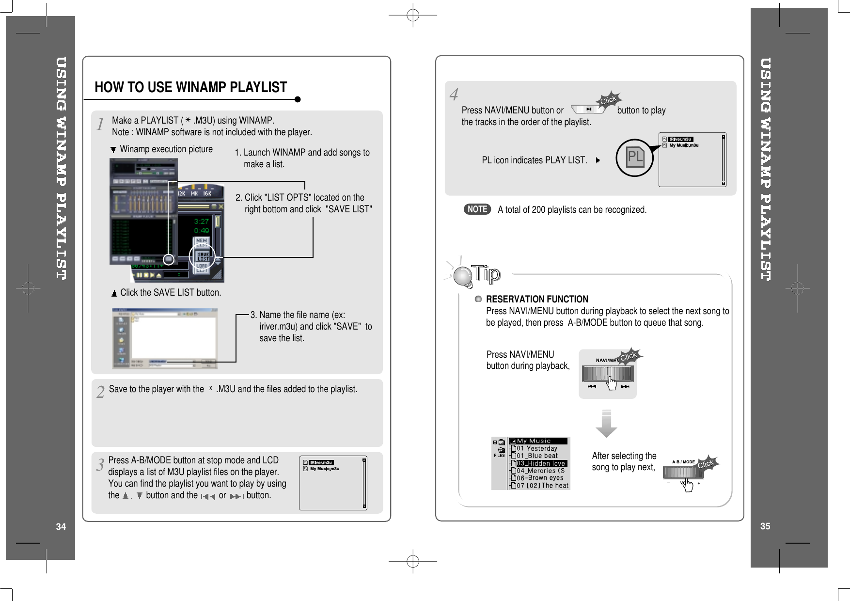 Make a PLAYLIST ( .M3U) using WINAMP.Note : WINAMP software is not included with the player.Winamp execution picture2. Click &quot;LIST OPTS&quot; located on theright bottom and click &quot;SAVE LIST&quot;1. Launch WINAMP and add songs tomakealist.Click the SAVE LIST button.3. Name the file name (ex:iriver.m3u) and click &quot;SAVE&quot; tosave the list.HOW TO USE WINAMP PLAYLISTSave to the player with the .M3U and the files added to the playlist.Press A-B/MODE button at stop mode and LCDdisplays a list of M3U playlist files on the player.You can find the playlist you want to play by usingthe button and the or button.3534After selecting thesong to play next,A total of 200 playlists can be recognized.RESERVATION FUNCTIONPress NAVI/MENU button during playback to select the next song tobe played, then press A-B/MODE button to queue that song.Press NAVI/MENUbutton during playback,Press NAVI/MENU button or button to playthe tracks in the order of the playlist.PL icon indicates PLAY LIST.NOTE