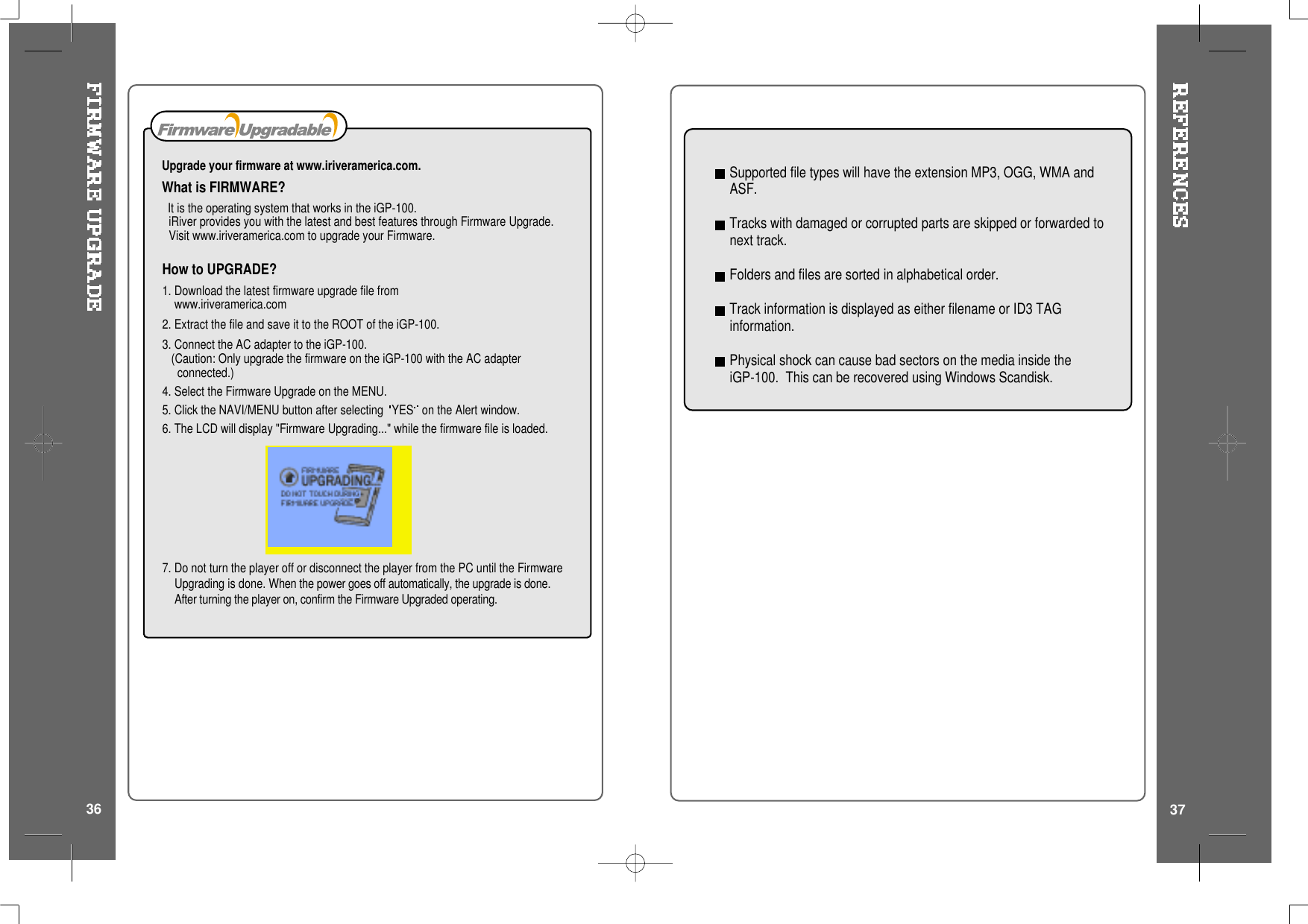How to UPGRADE?1. Download the latest firmware upgrade file fromwww.iriveramerica.com2. Extract the file and save it to the ROOT of the iGP-100.3. Connect the AC adapter to the iGP-100.(Caution: Only upgrade the firmware on the iGP-100 with the AC adapterconnected.)4. Select the Firmware Upgrade on the MENU.5. Click the NAVI/MENU button after selecting YES on the Alert window.6. The LCD will display &quot;Firmware Upgrading...&quot; while the firmware file is loaded.7. Do not turn the player off or disconnect the player from the PC until the FirmwareUpgrading is done. When the power goes off automatically, the upgrade is done.After turning the player on, confirm the Firmware Upgraded operating.Upgrade your firmware at www.iriveramerica.com.What is FIRMWARE?It is the operating system that works in the iGP-100.iRiver provides you with the latest and best features through Firmware Upgrade.Visit www.iriveramerica.com to upgrade your Firmware.Supported file types will have the extension MP3, OGG, WMA andASF.Tracks with damaged or corrupted parts are skipped or forwarded tonext track.Folders and files are sorted in alphabetical order.Track information is displayed as either filename or ID3 TAGinformation.Physical shock can cause bad sectors on the media inside theiGP-100. This can be recovered using Windows Scandisk.3736