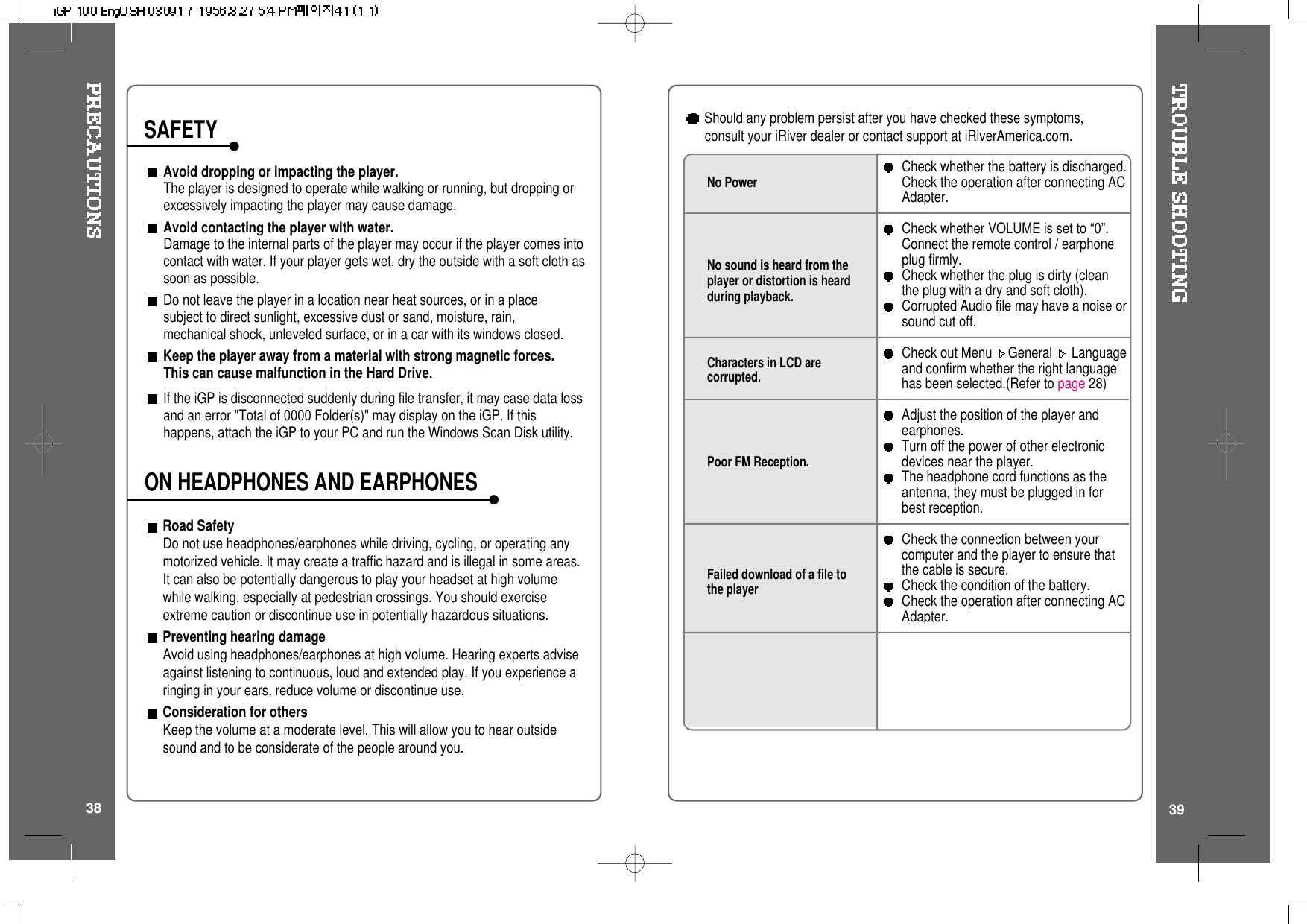 3938Road SafetyDo not use headphones/earphones while driving, cycling, or operating anymotorized vehicle. It may create a traffic hazard and is illegal in some areas.It can also be potentially dangerous to play your headset at high volumewhile walking, especially at pedestrian crossings. You should exerciseextreme caution or discontinue use in potentially hazardous situations.Preventing hearing damageAvoid using headphones/earphones at high volume. Hearing experts adviseagainst listening to continuous, loud and extended play. If you experience aringing in your ears, reduce volume or discontinue use.Consideration for othersKeep the volume at a moderate level. This will allow you to hear outsidesound and to be considerate of the people around you.Avoid dropping or impacting the player.The player is designed to operate while walking or running, but dropping orexcessively impacting the player may cause damage.Avoid contacting the player with water.Damage to the internal parts of the player may occur if the player comes intocontact with water. If your player gets wet, dry the outside with a soft cloth assoon as possible.Do not leave the player in a location near heat sources, or in a placesubject to direct sunlight, excessive dust or sand, moisture, rain,mechanical shock, unleveled surface, or in a car with its windows closed.Keep the player away from a material with strong magnetic forces.This can cause malfunction in the Hard Drive.If the iGP is disconnected suddenly during file transfer, it may case data lossand an error &quot;Total of 0000 Folder(s)&quot; may display on the iGP. If thishappens, attach the iGP to your PC and run the Windows Scan Disk utility.SAFETYON HEADPHONES AND EARPHONESNo PowerNo sound is heard from theplayer or distortion is heardduring playback.Characters in LCD arecorrupted.Poor FM Reception.Failed download of a file tothe playerCheck whether the battery is discharged.Check the operation after connecting ACAdapter.Check whether VOLUME is set to “0”.Connect the remote control / earphoneplug firmly.Check whether the plug is dirty (cleantheplugwithadryandsoftcloth).Corrupted Audio file may have a noise orsound cut off.Check out Menu General Languageand confirm whether the right languagehas been selected.(Refer to page 28)Adjust the position of the player andearphones.Turn off the power of other electronicdevices near the player.The headphone cord functions as theantenna, they must be plugged in forbest reception.Check the connection between yourcomputer and the player to ensure thatthe cable is secure.Check the condition of the battery.Check the operation after connecting ACAdapter.Should any problem persist after you have checked these symptoms,consult your iRiver dealer or contact support at iRiverAmerica.com.
