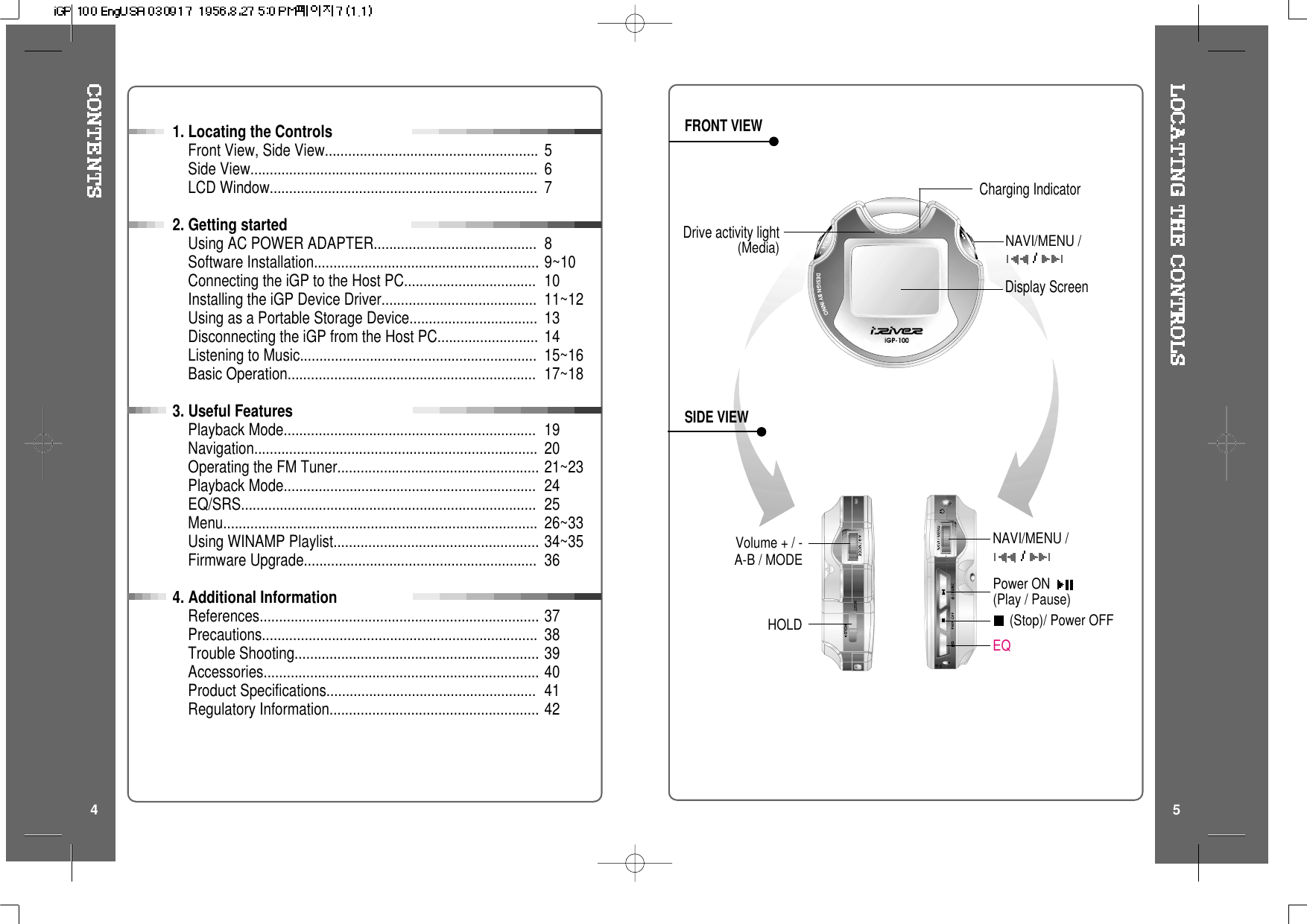 FRONT VIEWSIDE VIEW4 51. Locating the ControlsFront View, Side View.......................................................Side View..........................................................................LCD Window.....................................................................2. Getting startedUsing AC POWER ADAPTER..........................................Software Installation..........................................................Connecting the iGP to the Host PC..................................Installing the iGP Device Driver........................................Using as a Portable Storage Device.................................Disconnecting the iGP from the Host PC..........................Listening to Music.............................................................Basic Operation................................................................3. Useful FeaturesPlayback Mode.................................................................Navigation.........................................................................Operating the FM Tuner....................................................Playback Mode.................................................................EQ/SRS............................................................................Menu.................................................................................Using WINAMP Playlist.....................................................Firmware Upgrade............................................................4. Additional InformationReferences........................................................................Precautions.......................................................................Trouble Shooting...............................................................Accessories.......................................................................Product Specifications......................................................Regulatory Information......................................................56789~101011~12131415~1617~18192021~23242526~3334~3536373839404142(Stop)/ Power OFFPower ON(Play / Pause)EQDisplay ScreenHOLDNAVI/MENU /NAVI/MENU /Volume + / -A-B / MODECharging IndicatorDrive activity light(Media)