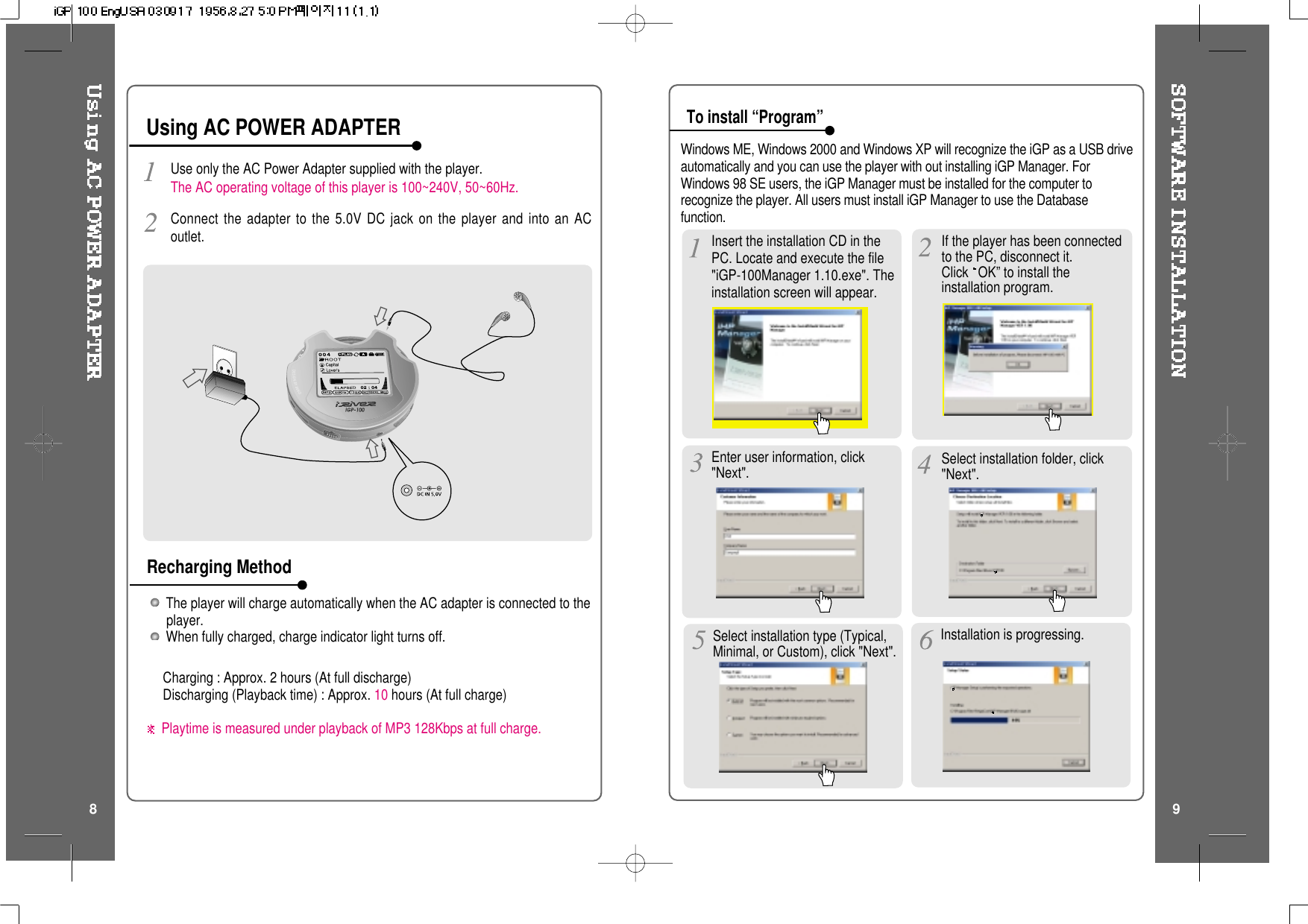 The player will charge automatically when the AC adapter is connected to theplayer.When fully charged, charge indicator light turns off.Charging : Approx. 2 hours (At full discharge)Discharging (Playback time) : Approx. 10 hours (At full charge)Playtime is measured under playback of MP3 128Kbps at full charge.Use only the AC Power Adapter supplied with the player.The AC operating voltage of this player is 100~240V, 50~60Hz.Connect the adapter to the 5.0V DC jack on the player and into an ACoutlet.Using AC POWER ADAPTERRecharging MethodTo install “Program”Windows ME, Windows 2000 and Windows XP will recognize the iGP as a USB driveautomatically and you can use the player with out installing iGP Manager. ForWindows 98 SE users, the iGP Manager must be installed for the computer torecognize the player. All users must install iGP Manager to use the Databasefunction.8 9If the player has been connectedto the PC, disconnect it.Click OK” to install theinstallation program.Insert the installation CD in thePC. Locate and execute the file&quot;iGP-100Manager 1.10.exe&quot;. Theinstallation screen will appear.Enter user information, click&quot;Next&quot;. Select installation folder, click&quot;Next&quot;.Select installation type (Typical,Minimal, or Custom), click &quot;Next&quot;. Installation is progressing.