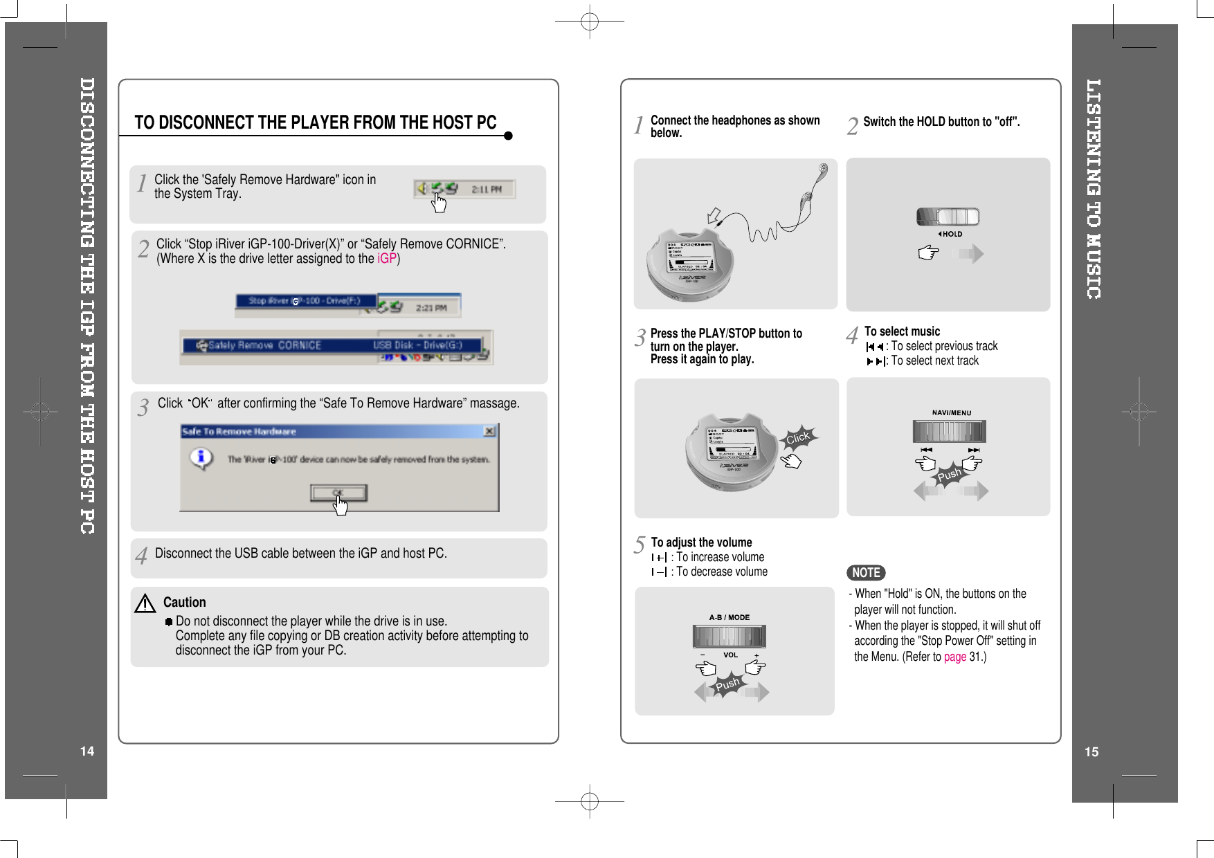 TO DISCONNECT THE PLAYER FROM THE HOST PCClick the &apos;Safely Remove Hardware&quot; icon inthe System Tray.Click OK after confirming the “Safe To Remove Hardware” massage.Disconnect the USB cable between the iGP and host PC.Click “Stop iRiver iGP-100-Driver(X)” or “Safely Remove CORNICE”.(Where X is the drive letter assigned to the iGP)CautionDo not disconnect the player while the drive is in use.Complete any file copying or DB creation activity before attempting todisconnect the iGP from your PC.14Press the PLAY/STOP button toturn on the player.Press it again to play.To select music: To select previous track: To select next trackSwitch the HOLD button to &quot;off&quot;.To adjust the volume:To increase volume:To decrease volume- When &quot;Hold&quot; is ON, the buttons on theplayer will not function.- When the player is stopped, it will shut offaccording the &quot;Stop Power Off&quot; setting inthe Menu. (Refer to page 31.)Connect the headphones as shownbelow.NOTE15