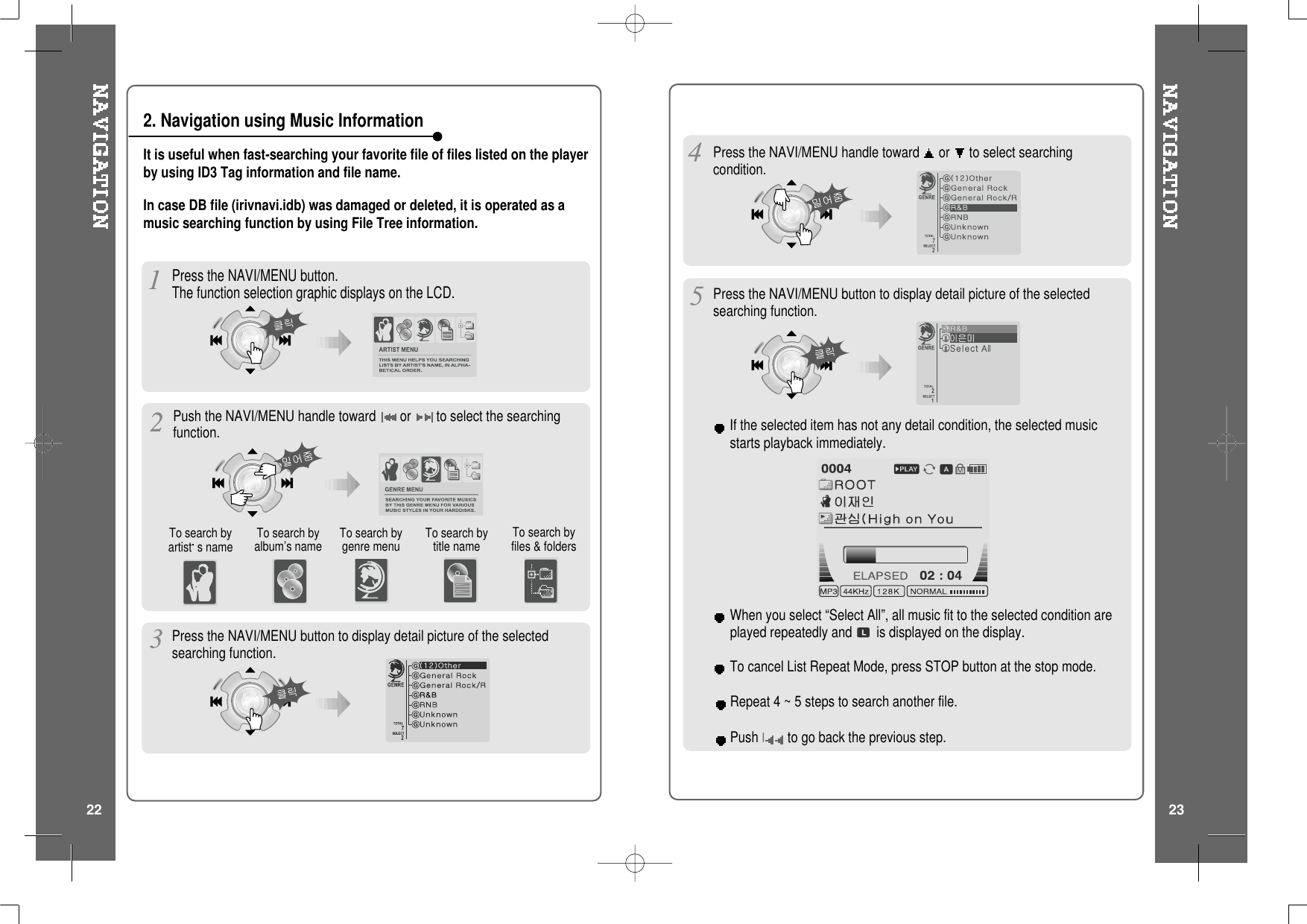 It is useful when fast-searching your favorite file of files listed on the playerby using ID3 Tag information and file name.Press the NAVI/MENU button.The function selection graphic displays on the LCD.To search byartist s name To search byalbum’s name To search bytitle nameTo search bygenre menu To search byfiles &amp; foldersPress the NAVI/MENU button to display detail picture of the selectedsearching function.Press the NAVI/MENU handle toward or to select searchingcondition.Press the NAVI/MENU button to display detail picture of the selectedsearching function.If the selected item has not any detail condition, the selected musicstarts playback immediately.Repeat 4 ~ 5 steps to search another file.Push Ito go back the previous step.When you select “Select All”, all music fit to the selected condition areplayed repeatedly and is displayed on the display.To cancel List Repeat Mode, press STOP button at the stop mode.In case DB file (irivnavi.idb) was damaged or deleted, it is operated as amusic searching function by using File Tree information.2. Navigation using Music InformationPush the NAVI/MENU handle toward or to select the searchingfunction.22 23