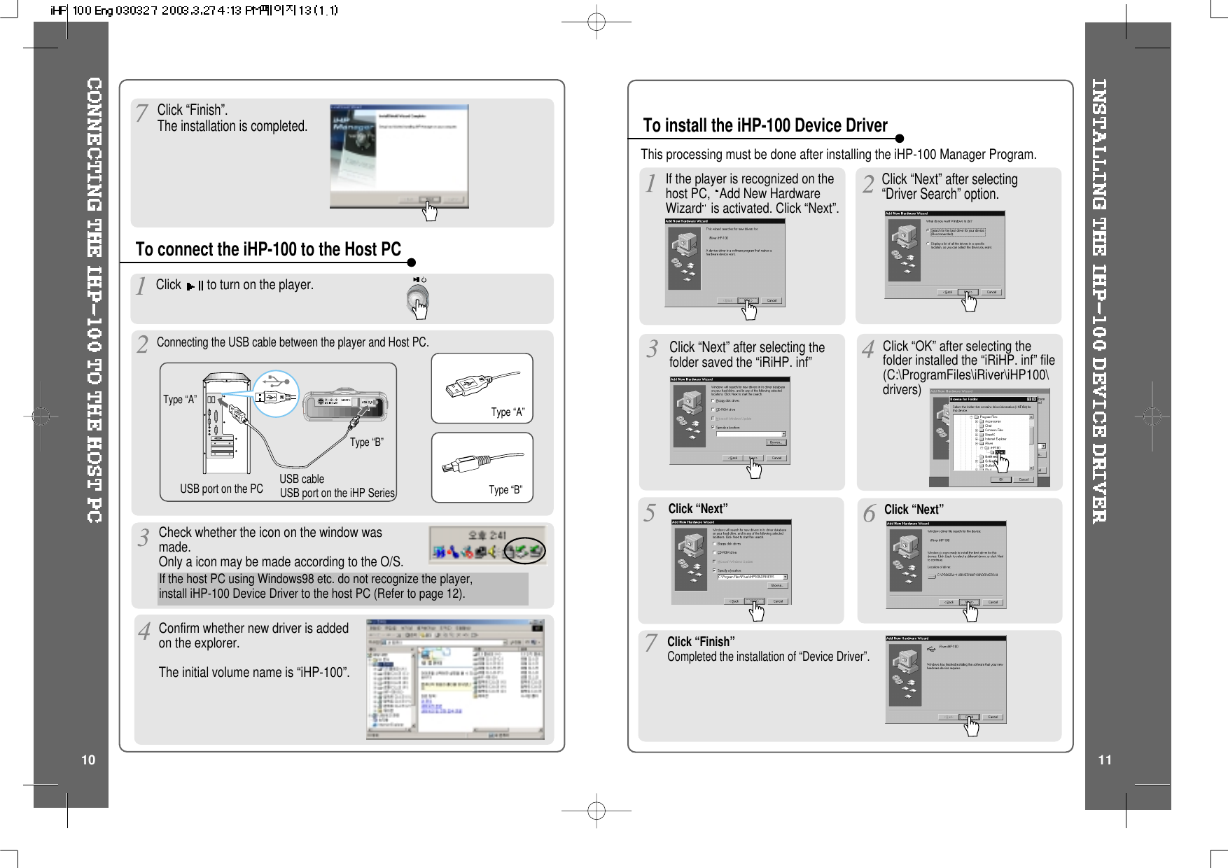 Click “Finish”.The installation is completed.To connect the iHP-100 to the Host PCType “A”Type “B”USB port on the PC USB port on the iHP SeriesUSB cableType “A”Type “B”To install the iHP-100 Device DriverClick to turn on the player.Connecting the USB cable between the player and Host PC.Check whether the icon on the window wasmade.OnlyaiconmaybemadeaccordingtotheO/S.Confirm whether new driver is addedon the explorer.The initial volume name is “iHP-100”.If the host PC using Windows98 etc. do not recognize the player,install iHP-100 Device Driver to the host PC (Refer to page 12).Click “Next” after selectingthefolder saved the “iRiHP. inf” Click “OK” after selecting thefolder installed the “iRiHP. inf” file(C:\ProgramFiles\iRiver\iHP100\drivers)Click “Next” Click “Next”Click “Finish”Completed the installation of “Device Driver”.Click “Next” after selecting“Driver Search” option.If the player is recognized on thehost PC, Add New HardwareWizard is activated. Click “Next”.10 11This processing must be done after installing the iHP-100 Manager Program.