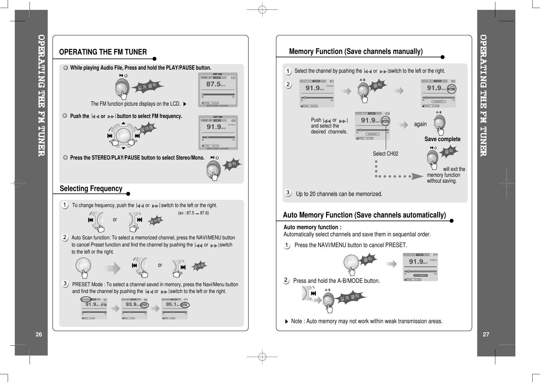 Push orand select thedesired channels.Select CH02Save completeagainwill exit thememory functionwithout saving.Select the channel by pushing theorswitch to the left or the right.Up to 20 channels can be memorized.Note : Auto memory may not work within weak transmission areas.Press and hold the A-B/MODE button.Press the NAVI/MENU button to cancel PRESET.Auto memory function :Automatically select channels and save them in sequential order.While playing Audio File, Press and hold the PLAY/PAUSE button.The FM function picture displays on the LCD.Push theorbutton to select FM frequency.Press the STEREO/PLAY/PAUSE button to select Stereo/Mono.To change frequency, push the or switch to the left or the right.Auto Scan function: To select a memorized channel, press the NAVI/MENU buttonto cancel Preset function and find the channel by pushing the or switchto the left or the right.(ex : 87.5 87.6)ororOPERATING THE FM TUNERSelecting FrequencyAuto Memory Function (Save channels automatically)Memory Function (Save channels manually)PRESET Mode : To select a channel saved in memory, press the Navi/Menu buttonand find the channel by pushing the or switch to the left or the right.26 27