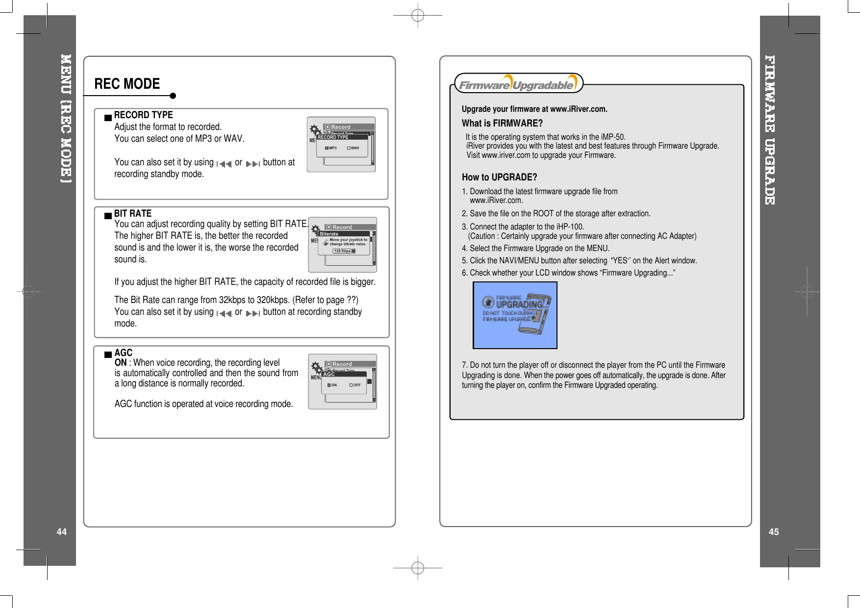 How to UPGRADE?1. Download the latest firmware upgrade file fromwww.iRiver.com.2. Save the file on the ROOT of the storage after extraction.3. Connect the adapter to the iHP-100.(Caution : Certainly upgrade your firmware after connecting AC Adapter)4. Select the Firmware Upgrade on the MENU.5. Click the NAVI/MENU button after selecting YES on the Alert window.6. Check whether your LCD window shows “Firmware Upgrading...”7. Do not turn the player off or disconnect the player from the PC until the FirmwareUpgrading is done. When the power goes off automatically, the upgrade is done. Afterturning the player on, confirm the Firmware Upgraded operating.Upgrade your firmware at www.iRiver.com.What is FIRMWARE?It is the operating system that works in the iMP-50.iRiver provides you with the latest and best features through Firmware Upgrade.Visit www.iriver.com to upgrade your Firmware.RECORD TYPEAdjust the format to recorded.You can select one of MP3 or WAV.You can also set it by using or button atrecording standby mode.BIT RATEYou can adjust recording quality by setting BIT RATE.The higher BIT RATE is, the better the recordedsound is and the lower it is, the worse the recordedsound is.If you adjust the higher BIT RATE, the capacity of recorded file is bigger.The Bit Rate can range from 32kbps to 320kbps. (Refer to page ??)You can also set it by using or button at recording standbymode.AGCON : When voice recording, the recording levelis automatically controlled and then the sound froma long distance is normally recorded.AGC function is operated at voice recording mode.REC MODE44 45