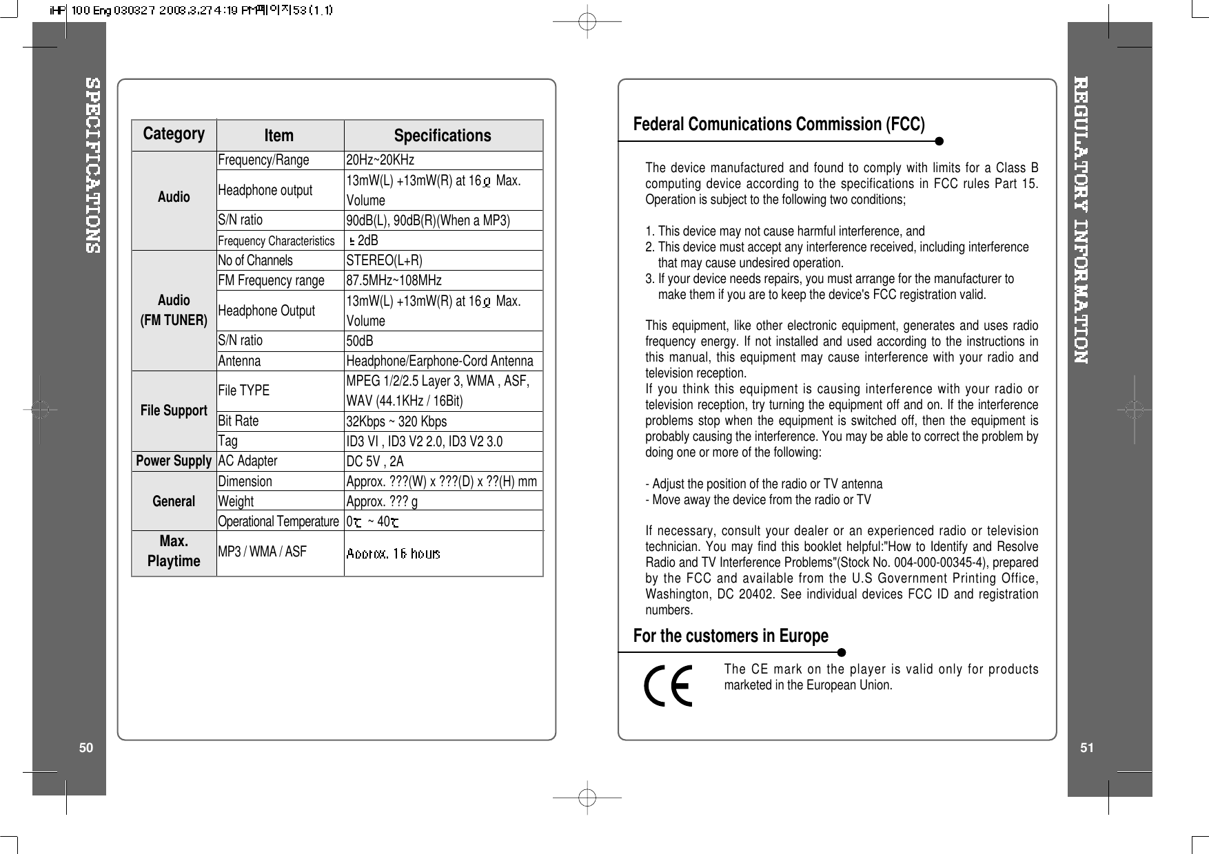 The device manufactured and found to comply with limits for a Class Bcomputing device according to the specifications in FCC rules Part 15.Operation is subject to the following two conditions;1. This device may not cause harmful interference, and2. This device must accept any interference received, including interferencethat may cause undesired operation.3. If your device needs repairs, you must arrange for the manufacturer tomake them if you are to keep the device&apos;s FCC registration valid.This equipment, like other electronic equipment, generates and uses radiofrequency energy. If not installed and used according to the instructions inthis manual, this equipment may cause interference with your radio andtelevision reception.If you think this equipment is causing interference with your radio ortelevision reception, try turning the equipment off and on. If the interferenceproblems stop when the equipment is switched off, then the equipment isprobably causing the interference. You may be able to correct the problem bydoing one or more of the following:- Adjust the position of the radio or TV antenna- Move away the device from the radio or TVIf necessary, consult your dealer or an experienced radio or televisiontechnician. You may find this booklet helpful:&quot;How to Identify and ResolveRadio and TV Interference Problems&quot;(Stock No. 004-000-00345-4), preparedby the FCC and available from the U.S Government Printing Office,Washington, DC 20402. See individual devices FCC ID and registrationnumbers.The CE mark on the player is valid only for productsmarketed in the European Union.Federal Comunications Commission (FCC)For the customers in Europe50 5120Hz~20KHz13mW(L) +13mW(R) at 16 Max.Volume90dB(L), 90dB(R)(When a MP3)2dBSTEREO(L+R)87.5MHz~108MHz13mW(L) +13mW(R) at 16 Max.Volume50dBHeadphone/Earphone-Cord AntennaMPEG 1/2/2.5 Layer 3, WMA , ASF,WAV (44.1KHz / 16Bit)32Kbps ~ 320 KbpsID3VI,ID3V22.0,ID3V23.0DC 5V , 2AApprox. ???(W) x ???(D) x ??(H) mmApprox. ??? g0~40Frequency/RangeHeadphone outputS/N ratioFrequency CharacteristicsNo of ChannelsFM Frequency rangeHeadphone OutputS/N ratioAntennaFile TYPEBit RateTagAC AdapterDimensionWeightOperational TemperatureMP3 / WMA / ASFSpecificationsCategory ItemAudioAudio(FM TUNER)File SupportPower SupplyGeneralMax.Playtime
