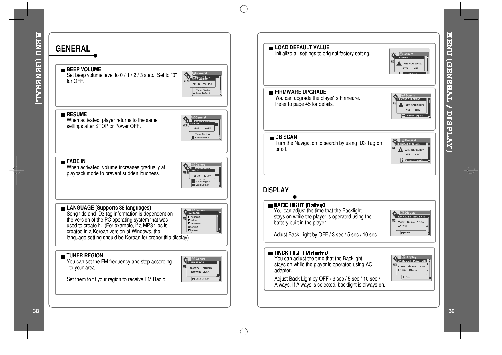 BEEP VOLUMESetbeepvolumelevelto0/1/2/3step. Setto&quot;0&quot;for OFF.RESUMEWhen activated, player returns to the samesettings after STOP or Power OFF.FADE INWhen activated, volume increases gradually atplayback mode to prevent sudden loudness.LANGUAGE (Supports 38 languages)Song title and ID3 tag information is dependent onthe version of the PC operating system that wasused to create it. (For example, if a MP3 files iscreated in a Korean version of Windows, thelanguage setting should be Korean for proper title display)TUNER REGIONYou can set the FM frequency and step accordingto your area.Set them to fit your region to receive FM Radio.GENERAL LOAD DEFAULT VALUEInitialize all settings to original factory setting.FIRMWARE UPGRADEYou can upgrade the player s Firmeare.Refer to page 45 for details.You can adjust the time that the Backlightstays on while the player is operated using thebattery built in the player.Adjust Back Light by OFF / 3 sec / 5 sec / 10 sec.YoucanadjustthetimethattheBacklightstays on while the player is operated using ACadapter.Adjust Back Light by OFF / 3 sec / 5 sec / 10 sec /Always. If Always is selected, backlight is always on.DISPLAYDB SCANTurn the Navigation to search by using ID3 Tag onor off.38 39