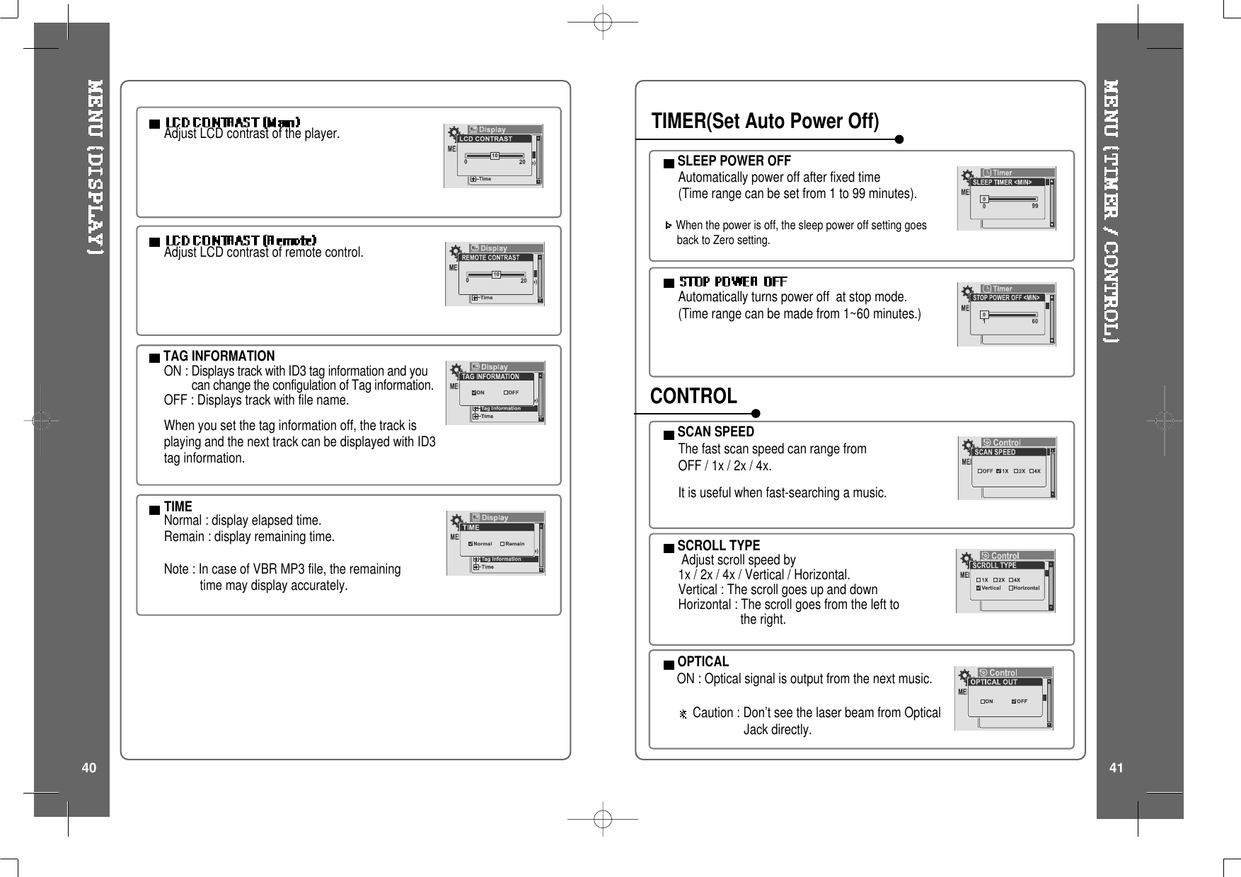 Adjust LCD contrast of the player.TAG INFORMATIONON : Displays track with ID3 tag information and youcan change the configulation of Tag information.OFF : Displays track with file name.When you set the tag information off, the track isplaying and the next track can be displayed with ID3tag information.TIMENormal : display elapsed time.Remain : display remaining time.Note:IncaseofVBRMP3file,theremainingtime may display accurately.Adjust LCD contrast of remote control.SCROLL TYPEAdjust scroll speed by1x / 2x / 4x / Vertical / Horizontal.Vertical : The scroll goes up and downHorizontal : The scroll goes from the left tothe right.SCAN SPEEDThe fast scan speed can range fromOFF/1x/2x/4x.It is useful when fast-searching a music.Automatically turns power off at stop mode.(Time range can be made from 1~60 minutes.)SLEEP POWER OFFAutomatically power off after fixed time(Time range can be set from 1 to 99 minutes).When the power is off, the sleep power off setting goesback to Zero setting.TIMER(Set Auto Power Off)CONTROLOPTICALON : Optical signal is output from the next music.Caution : Don’t see the laser beam from OpticalJack directly.40 41