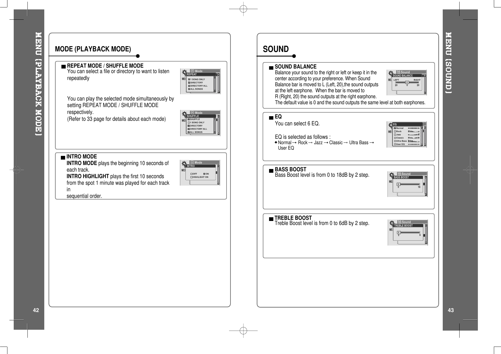 INTRO MODEINTRO MODE plays the beginning 10 seconds ofeach track.INTRO HIGHLIGHT plays the first 10 secondsfrom the spot 1 minute was played for each trackinsequential order.REPEAT MODE / SHUFFLE MODEYou can select a file or directory to want to listenrepeatedlyYou can play the selected mode simultaneously bysetting REPEAT MODE / SHUFFLE MODErespectively.(Refer to 33 page for details about each mode)MODE (PLAYBACK MODE)SOUND BALANCEBalance your sound to the right or left or keep it in thecenter according to your preference. When SoundBalance bar is moved to L (Left, 20),the sound outputsat the left earphone. When the bar is moved toR (Right, 20) the sound outputs at the right earphone.The default value is 0 and the sound outputs the same level at both earphones.EQYou can select 6 EQ.EQ is selected as follows :Normal Rock Jazz Classic Ultra BassUser EQBASS BOOSTBass Boost level is from 0 to 18dB by 2 step.TREBLE BOOSTTreble Boost level is from 0 to 6dB by 2 step.SOUND42 43